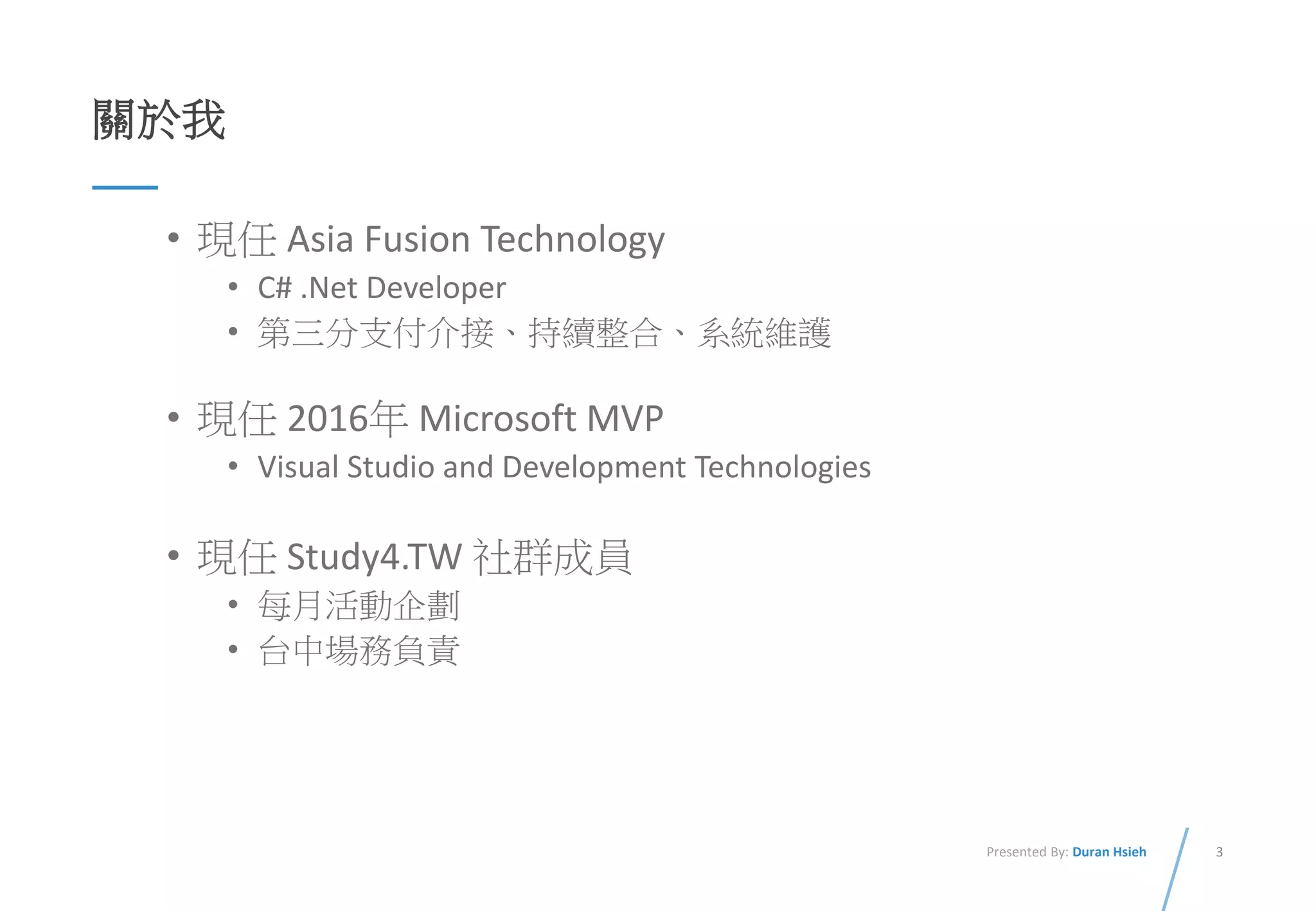 3Presented By: Duran Hsieh
關於我
• 現任 Asia Fusion Technology
• C# .Net Developer
• 第三分支付介接、持續整合、系統維護
• 現任 2016年 Microsoft MVP
• Visual Studio and Development Technologies
• 現任 Study4.TW 社群成員
• 每月活動企劃
• 台中場務負責
 