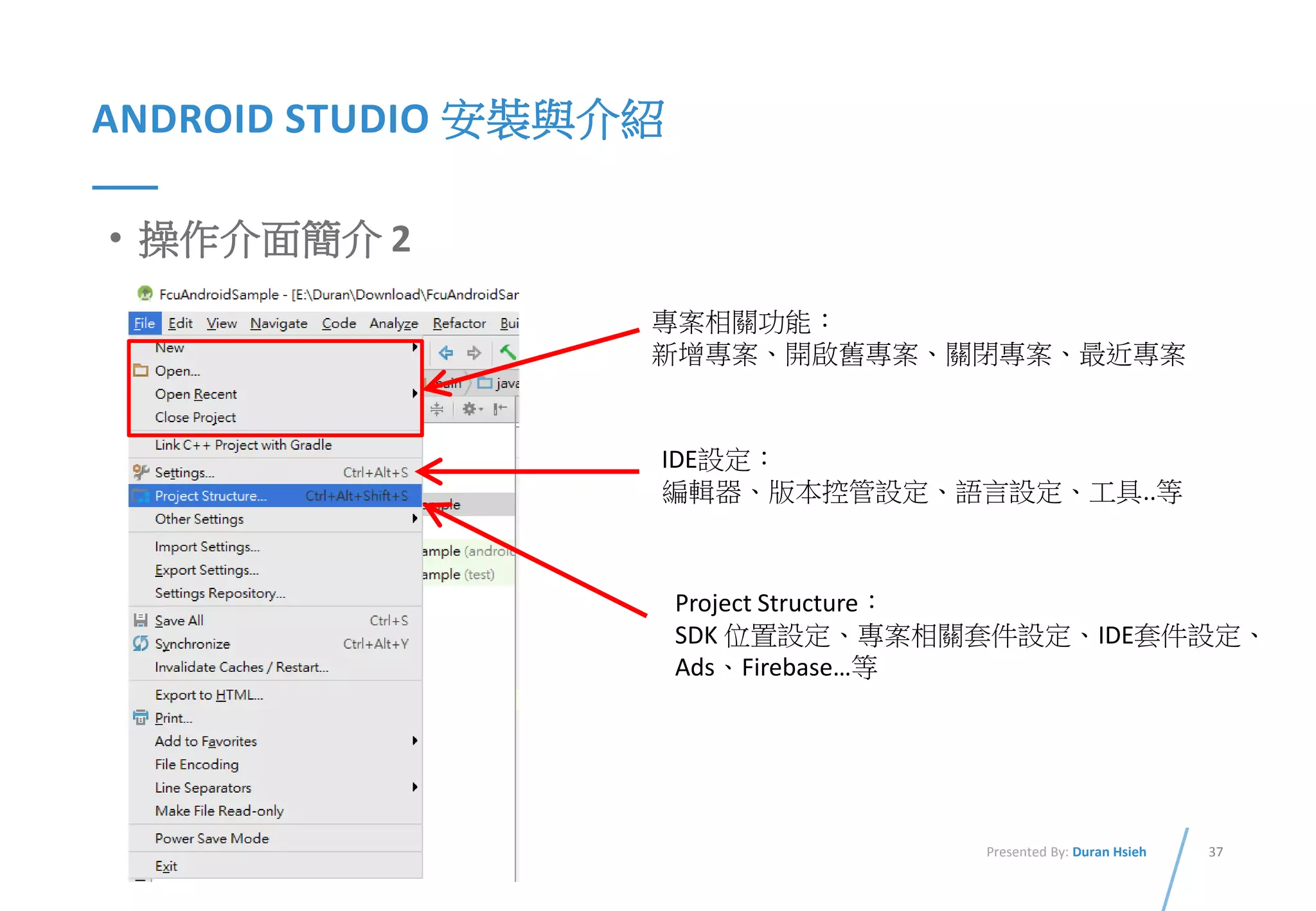 37Presented By: Duran Hsieh
ANDROID STUDIO 安裝與介紹
• 操作介面簡介 2
專案相關功能：
新增專案、開啟舊專案、關閉專案、最近專案
IDE設定：
編輯器、版本控管設定、語言設定、工具..等
Project Structure：
SDK 位置設定、專案相關套件設定、IDE套件設定、
Ads、Firebase…等
 