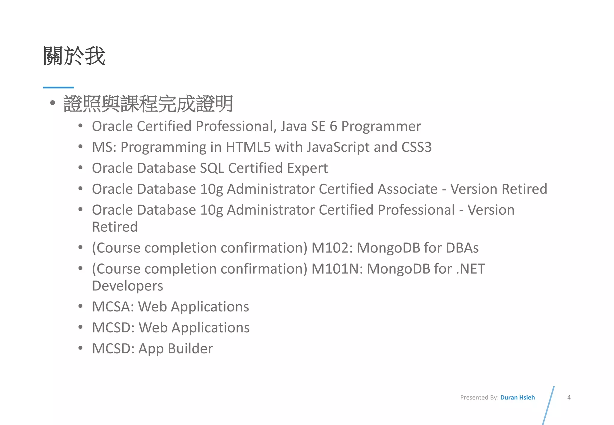 4Presented By: Duran Hsieh
關於我
• 證照與課程完成證明
• Oracle Certified Professional, Java SE 6 Programmer
• MS: Programming in HTML5 with JavaScript and CSS3
• Oracle Database SQL Certified Expert
• Oracle Database 10g Administrator Certified Associate - Version Retired
• Oracle Database 10g Administrator Certified Professional - Version
Retired
• (Course completion confirmation) M102: MongoDB for DBAs
• (Course completion confirmation) M101N: MongoDB for .NET
Developers
• MCSA: Web Applications
• MCSD: Web Applications
• MCSD: App Builder
 