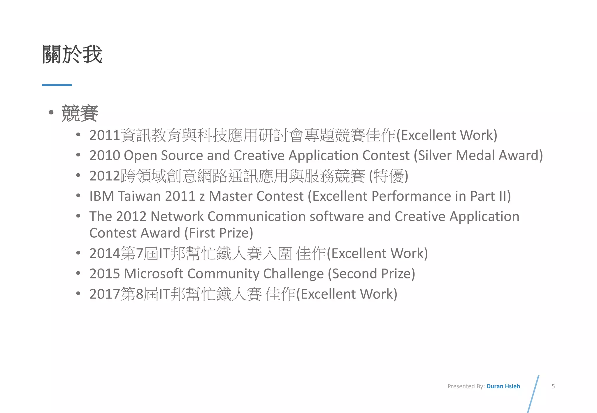 5Presented By: Duran Hsieh
關於我
• 競賽
• 2011資訊教育與科技應用研討會專題競賽佳作(Excellent Work)
• 2010 Open Source and Creative Application Contest (Silver Medal Award)
• 2012跨領域創意網路通訊應用與服務競賽 (特優)
• IBM Taiwan 2011 z Master Contest (Excellent Performance in Part II)
• The 2012 Network Communication software and Creative Application
Contest Award (First Prize)
• 2014第7屆IT邦幫忙鐵人賽入圍 佳作(Excellent Work)
• 2015 Microsoft Community Challenge (Second Prize)
• 2017第8屆IT邦幫忙鐵人賽 佳作(Excellent Work)
 
