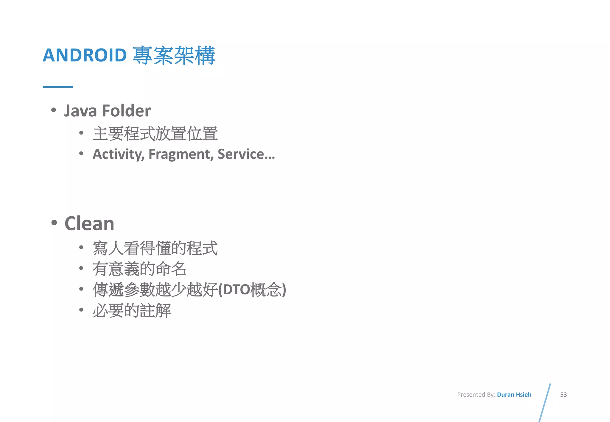 53Presented By: Duran Hsieh
ANDROID 專案架構
• Java Folder
• 主要程式放置位置
• Activity, Fragment, Service…
• Clean
• 寫人看得懂的程式
• 有意義的命名
• 傳遞參數越少越好(DTO概念)
• 必要的註解
 