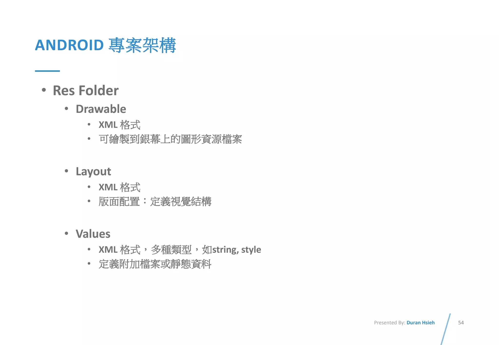 54Presented By: Duran Hsieh
ANDROID 專案架構
• Res Folder
• Drawable
• XML 格式
• 可繪製到銀幕上的圖形資源檔案
• Layout
• XML 格式
• 版面配置：定義視覺結構
• Values
• XML 格式，多種類型，如string, style
• 定義附加檔案或靜態資料
 