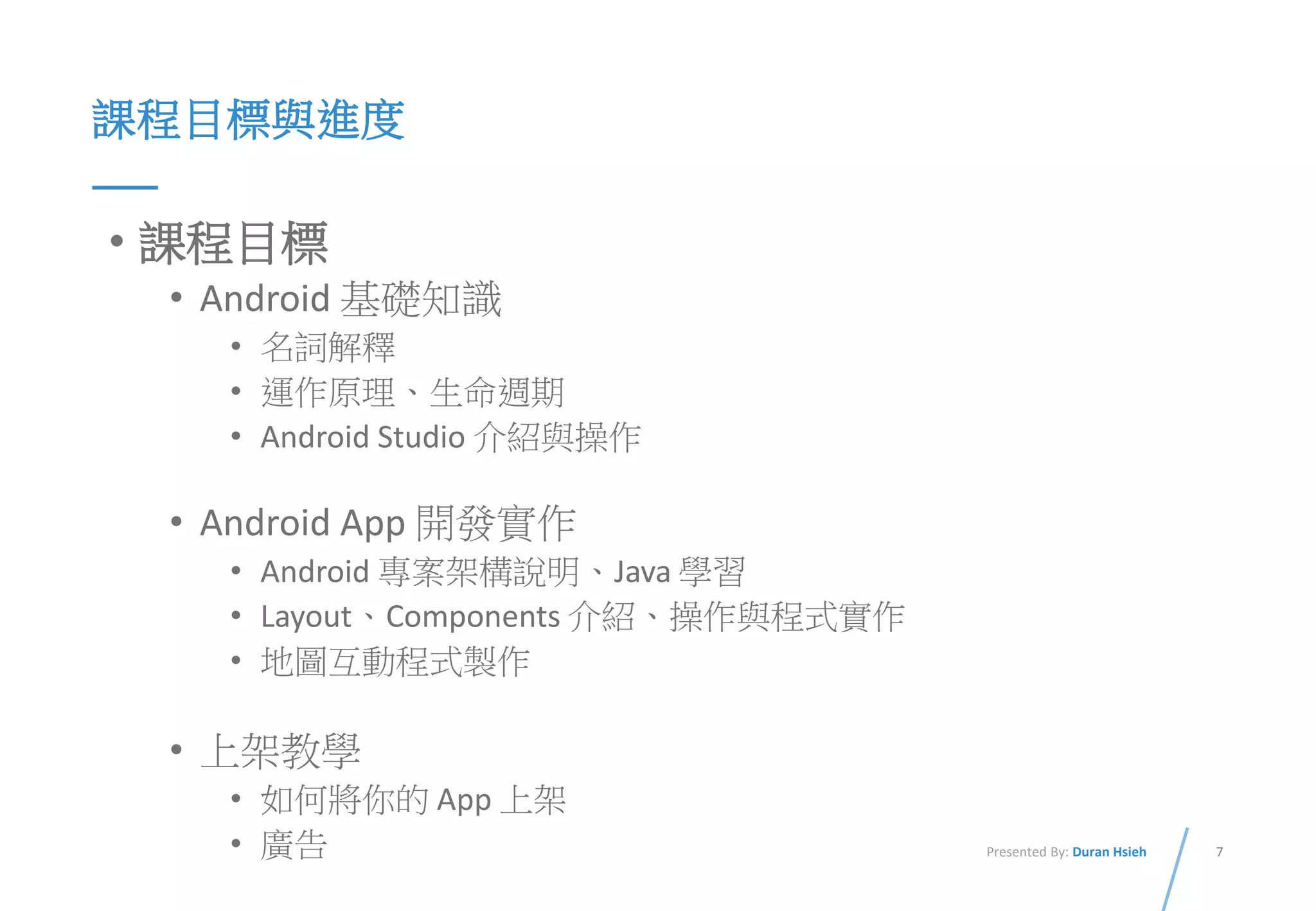 7Presented By: Duran Hsieh
課程目標與進度
• 課程目標
• Android 基礎知識
• 名詞解釋
• 運作原理、生命週期
• Android Studio 介紹與操作
• Android App 開發實作
• Android 專案架構說明、Java 學習
• Layout、Components 介紹、操作與程式實作
• 地圖互動程式製作
• 上架教學
• 如何將你的 App 上架
• 廣告
 