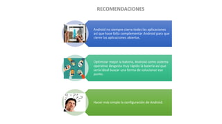 Android no siempre cierra todas las aplicaciones
así que hace falta complementar Android para que
cierre las aplicaciones abiertas.
Optimizar mejor la batería, Android como sistema
operativo desgasta muy rápido la batería así que
sería ideal buscar una forma de solucionar ese
punto.
Hacer más simple la configuración de Android.
 