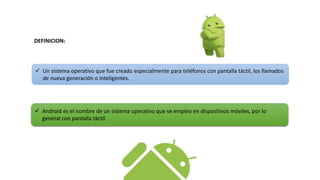  Un sistema operativo que fue creado especialmente para teléfonos con pantalla táctil, los llamados
de nueva generación o inteligentes.
 Android es el nombre de un sistema operativo que se emplea en dispositivos móviles, por lo
general con pantalla táctil.
DEFINICION:
 
