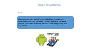 USOS:
El sistema operativo Android se usa en teléfonos inteligentes,
ordenadores portátiles, netbooks, tabletas, Google TV, relojes de
pulsera, auriculares, receptores decodificadores integrados y otros
dispositivos.
 