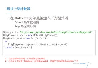 17Presented By: Duran Hsieh
程式上架計數器
• 在 OnCreate 方法最後加入下列程式碼
• School 為學校名稱
• App 為程式名稱
String url = "http://www.pink-fun.com.tw/edufor4g/?school=fcu&app=test";
HttpClient client = new DefaultHttpClient();
HttpGet request = new HttpGet(url);
try {
HttpResponse response = client.execute(request);
} catch (Exception e) {
}
1. 目前這個API有問題，已經請陳老師在確認
2. 因為安全性疑慮，httpclient 已經被deprecated，建議使用HttpURLConnection 方法
 