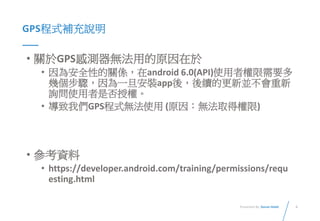 4Presented By: Duran Hsieh
GPS程式補充說明
• 關於GPS感測器無法用的原因在於
• 因為安全性的關係，在android 6.0(API)使用者權限需要多
幾個步驟，因為一旦安裝app後，後續的更新並不會重新
詢問使用者是否授權。
• 導致我們GPS程式無法使用 (原因：無法取得權限)
• 參考資料
• https://developer.android.com/training/permissions/requ
esting.html
 