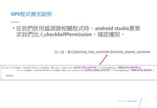 5Presented By: Duran Hsieh
GPS程式補充說明
• 在我們使用感測器相關程式時，android studio惠要
求我們加入checkSelfPermission，確認權限。
if (ActivityCompat.checkSelfPermission(this, Manifest.permission.ACCESS_FINE_LOCATION) != PackageManager.PERMISSION_GRANTED &&
ActivityCompat.checkSelfPermission(this, Manifest.permission.ACCESS_COARSE_LOCATION) != PackageManager.PERMISSION_GRANTED) {
return;
}
加入後，會出現ACCESS_FINE_LOCATION 與ACCESS_COARSE_LOCATION
 
