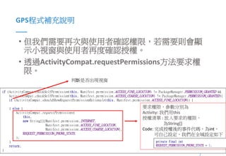 6Presented By: Duran Hsieh
GPS程式補充說明
• 但我們需要再次與使用者確認權限，若需要則會顯
示小視窗與使用者再度確認授權。
• 透過ActivityCompat.requestPermissions方法要求權
限。
if (ActivityCompat.checkSelfPermission(this, Manifest.permission.ACCESS_FINE_LOCATION) != PackageManager.PERMISSION_GRANTED &&
ActivityCompat.checkSelfPermission(this, Manifest.permission.ACCESS_COARSE_LOCATION) != PackageManager.PERMISSION_GRANTED){
if (ActivityCompat.shouldShowRequestPermissionRationale(this, Manifest.permission.ACCESS_FINE_LOCATION)) {
} else {
ActivityCompat.requestPermissions(
this,
new String[]{Manifest.permission.INTERNET,
Manifest.permission.ACCESS_FINE_LOCATION,
Manifest.permission.ACCESS_COARSE_LOCATION},
REQUEST_PERMISSION_PHONE_STATE
);
}
return;
}
判斷是否出現視窗
要求權限，參數分別為
Activity: 我們用this
授權清單 : 放入要求的權限，
為String[]
Code: 完成授權後的事件代碼，為int，
可自己設定，我們在全域設定如下
private final int
REQUEST_PERMISSION_PHONE_STATE = 1;
 