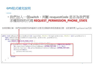 9Presented By: Duran Hsieh
GPS程式補充說明
• 我們加入一個switch，判斷 resquestCode 是否為我們要
求權限時的代碼 REQUEST_PERMISSION_PHONE_STATE
public void onRequestPermissionsResult(int requestCode, @NonNull String[] permissions, @NonNull int[] grantResults) {
super.onRequestPermissionsResult(requestCode, permissions, grantResults);
switch (requestCode) {
case REQUEST_PERMISSION_PHONE_STATE: {
// If request is cancelled, the result arrays are empty.
if (grantResults.length > 0 && grantResults[0] == PackageManager.PERMISSION_GRANTED) {
lms.requestLocationUpdates(LocationManager.NETWORK_PROVIDER, 0, 0, this);
Location location = lms.getLastKnownLocation(LocationManager.NETWORK_PROVIDER);
if(location!=null){
getLocation(location);
}
}
return;
}
}
}
如果授權正確，我們則直接使用GPS感測方法要求回傳資料與取得最後位置，並把資料帶入getLocation方法
 