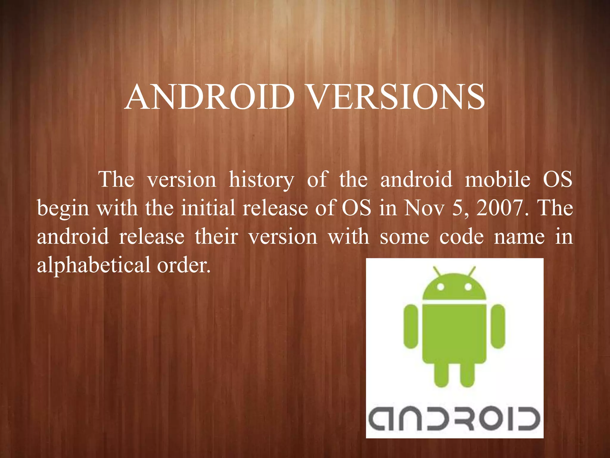 ANDROID VERSIONS
The version history of the android mobile OS
begin with the initial release of OS in Nov 5, 2007. The
android release their version with some code name in
alphabetical order.
 