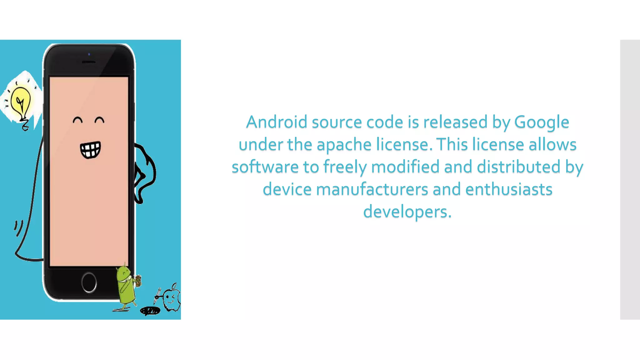 Android source code is released by Google
under the apache license.This license allows
software to freely modified and distributed by
device manufacturers and enthusiasts
developers.
 