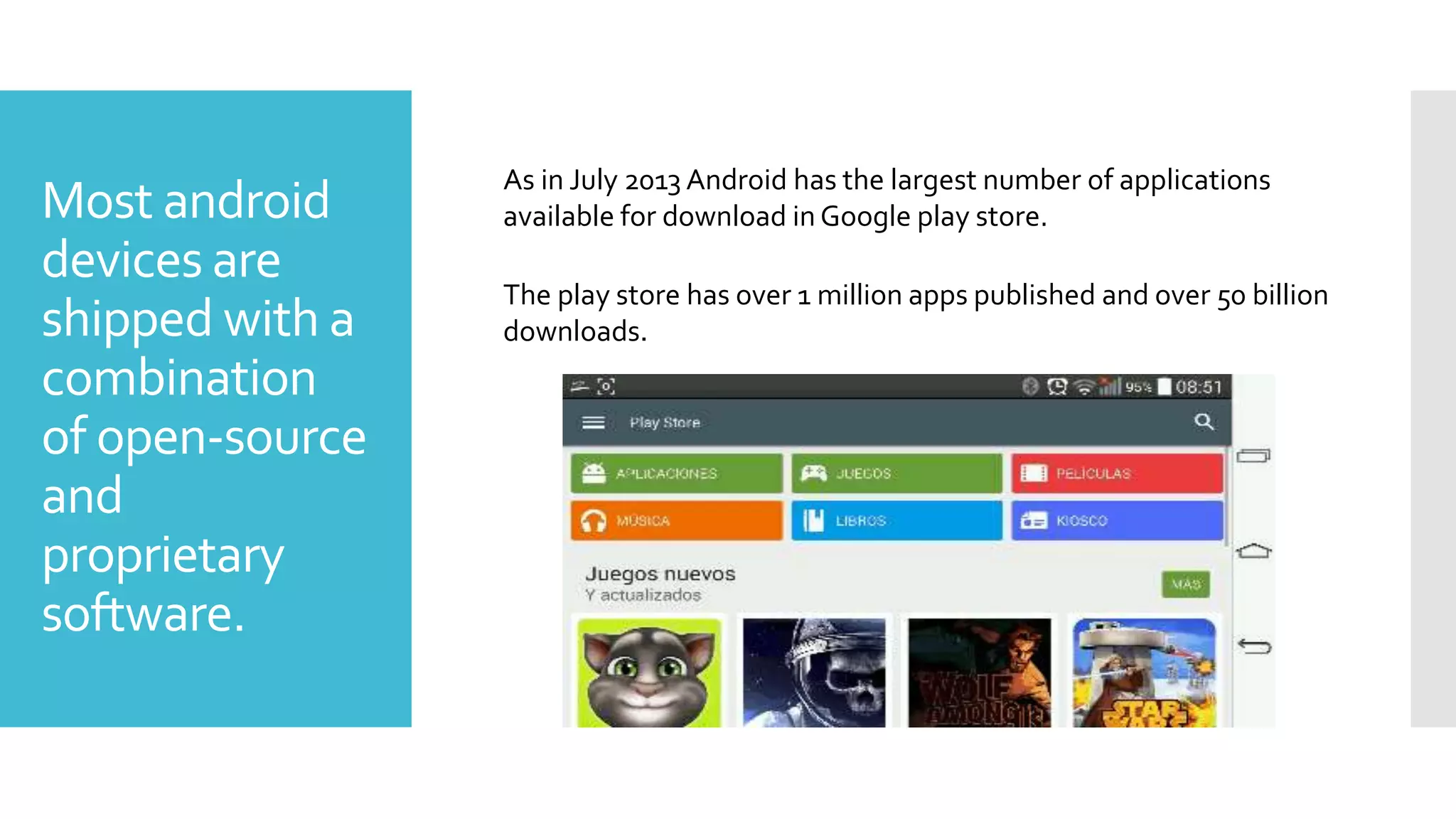 Most android
devices are
shipped with a
combination
of open-source
and
proprietary
software.
As in July 2013 Android has the largest number of applications
available for download in Google play store.
The play store has over 1 million apps published and over 50 billion
downloads.
 
