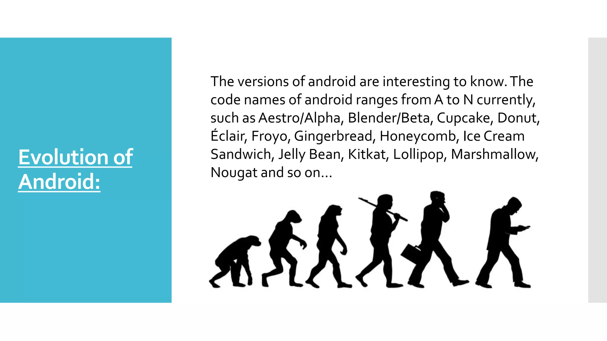Evolution of
Android:
The versions of android are interesting to know.The
code names of android ranges fromA to N currently,
such as Aestro/Alpha, Blender/Beta, Cupcake, Donut,
Éclair, Froyo, Gingerbread, Honeycomb, Ice Cream
Sandwich, Jelly Bean, Kitkat, Lollipop, Marshmallow,
Nougat and so on...
 