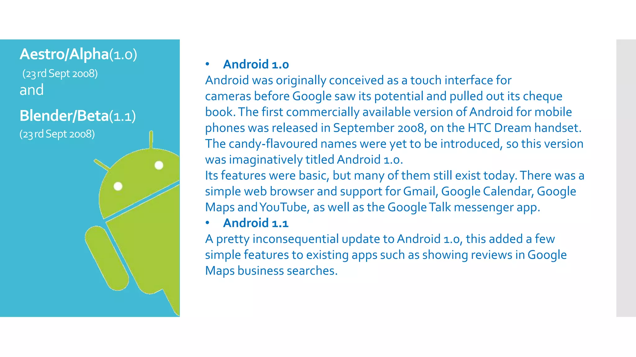Aestro/Alpha(1.0)
(23rdSept2008)
and
Blender/Beta(1.1)
(23rdSept2008)
• Android 1.0
Android was originally conceived as a touch interface for
cameras before Google saw its potential and pulled out its cheque
book.The first commercially available version of Android for mobile
phones was released in September 2008, on the HTC Dream handset.
The candy-flavoured names were yet to be introduced, so this version
was imaginatively titled Android 1.0.
Its features were basic, but many of them still exist today.There was a
simple web browser and support for Gmail,Google Calendar,Google
Maps andYouTube, as well as the GoogleTalk messenger app.
• Android 1.1
A pretty inconsequential update to Android 1.0, this added a few
simple features to existing apps such as showing reviews in Google
Maps business searches.
 