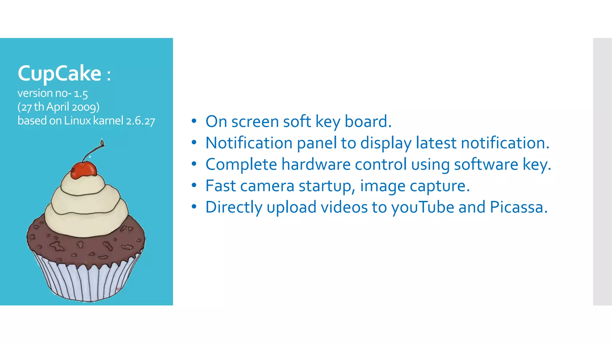 CupCake :
versionno-1.5
(27thApril2009)
basedonLinuxkarnel2.6.27 • On screen soft key board.
• Notification panel to display latest notification.
• Complete hardware control using software key.
• Fast camera startup, image capture.
• Directly upload videos to youTube and Picassa.
 