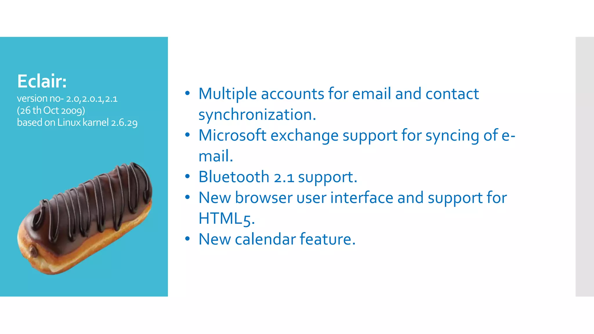 Eclair:
versionno-2.0,2.0.1,2.1
(26thOct2009)
basedonLinuxkarnel2.6.29
• Multiple accounts for email and contact
synchronization.
• Microsoft exchange support for syncing of e-
mail.
• Bluetooth 2.1 support.
• New browser user interface and support for
HTML5.
• New calendar feature.
 