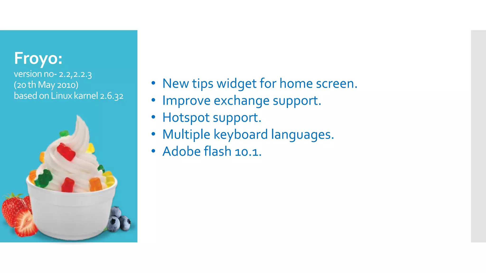 Froyo:
versionno-2.2,2.2.3
(20thMay2010)
basedonLinuxkarnel2.6.32
• New tips widget for home screen.
• Improve exchange support.
• Hotspot support.
• Multiple keyboard languages.
• Adobe flash 10.1.
 
