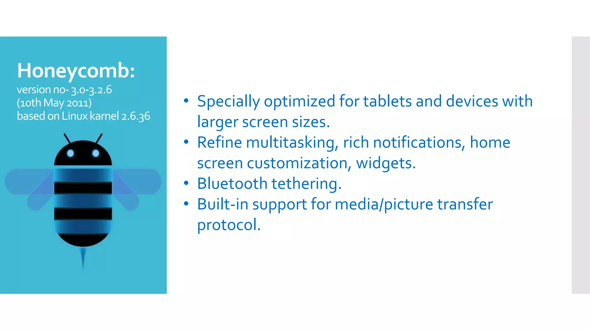Honeycomb:
versionno-3.0-3.2.6
(10thMay2011)
basedonLinuxkarnel2.6.36
• Specially optimized for tablets and devices with
larger screen sizes.
• Refine multitasking, rich notifications, home
screen customization, widgets.
• Bluetooth tethering.
• Built-in support for media/picture transfer
protocol.
 
