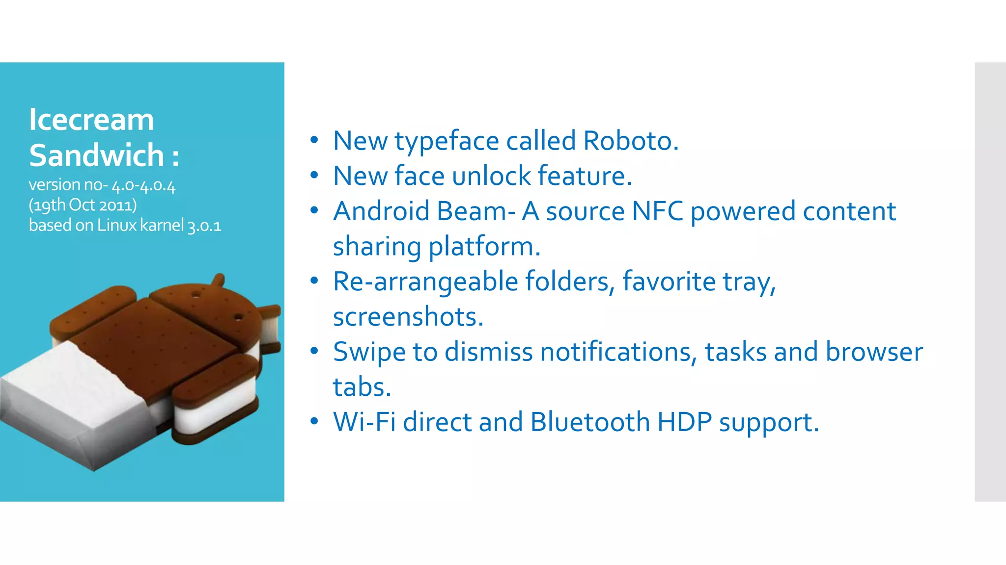 Icecream
Sandwich :
versionno-4.0-4.0.4
(19thOct2011)
basedonLinuxkarnel3.0.1
• New typeface called Roboto.
• New face unlock feature.
• Android Beam- A source NFC powered content
sharing platform.
• Re-arrangeable folders, favorite tray,
screenshots.
• Swipe to dismiss notifications, tasks and browser
tabs.
• Wi-Fi direct and Bluetooth HDP support.
 