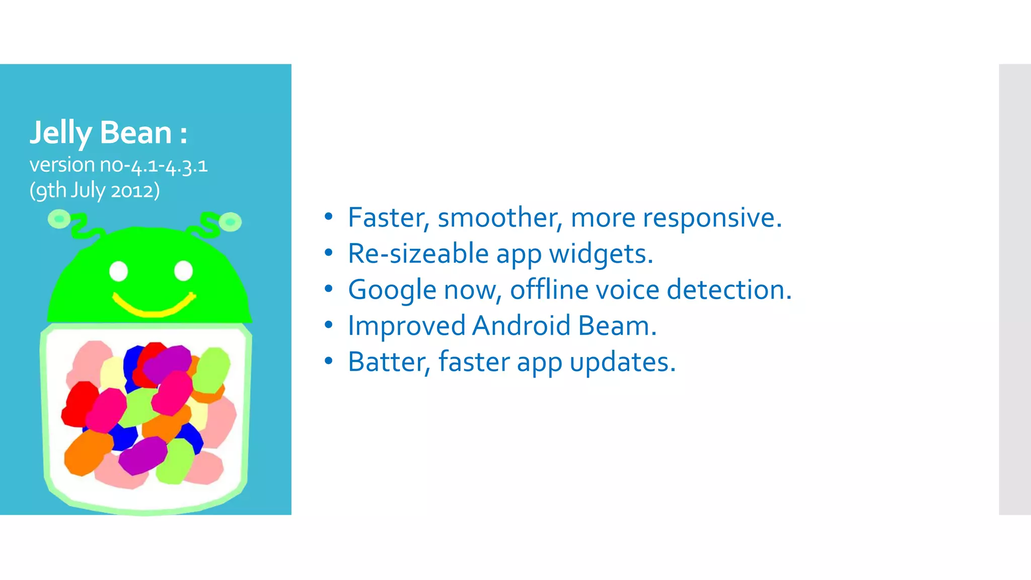 Jelly Bean :
version no-4.1-4.3.1
(9thJuly2012)
• Faster, smoother, more responsive.
• Re-sizeable app widgets.
• Google now, offline voice detection.
• Improved Android Beam.
• Batter, faster app updates.
 