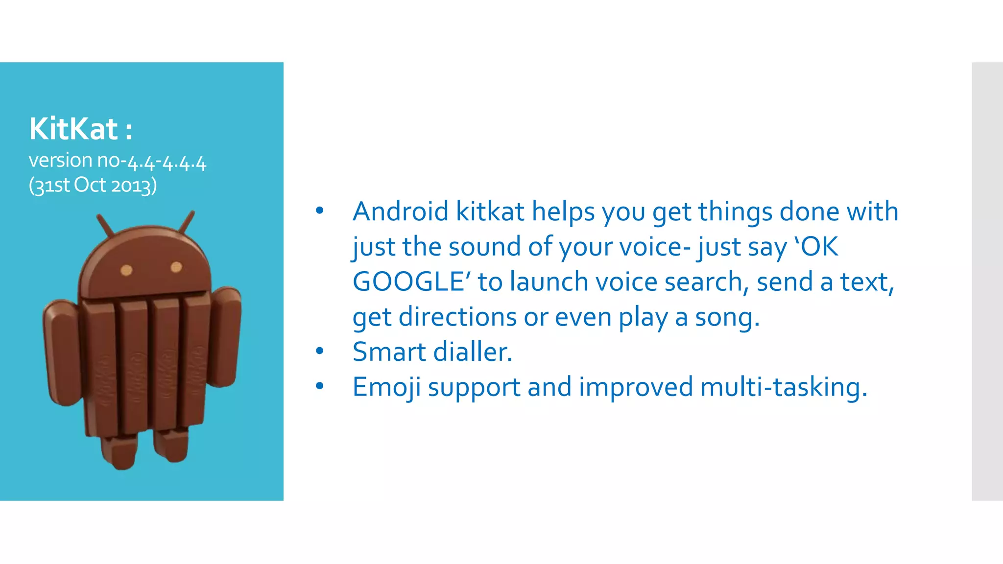 KitKat :
version no-4.4-4.4.4
(31stOct2013)
• Android kitkat helps you get things done with
just the sound of your voice- just say ‘OK
GOOGLE’ to launch voice search, send a text,
get directions or even play a song.
• Smart dialler.
• Emoji support and improved multi-tasking.
 