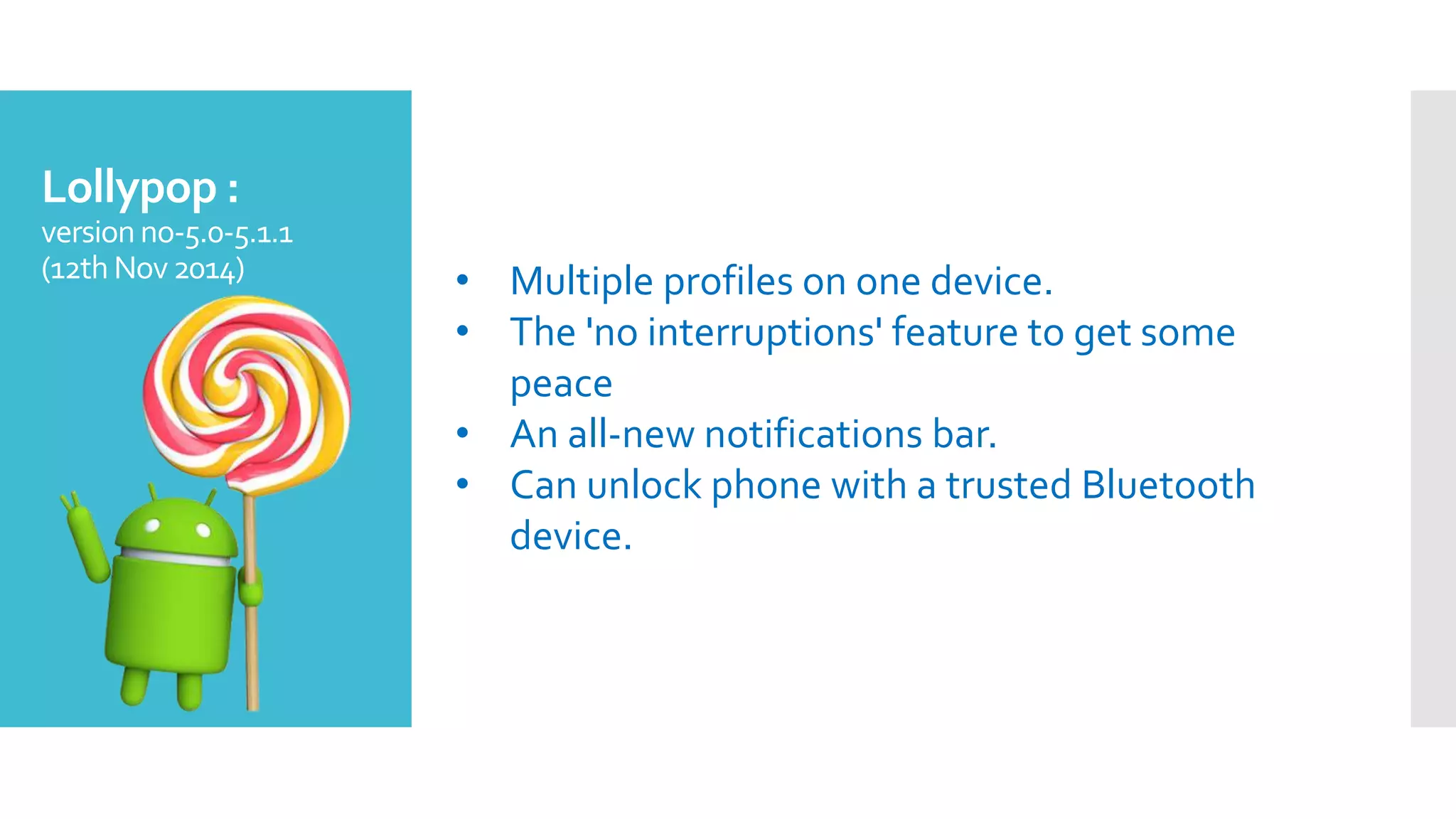 Lollypop :
version no-5.0-5.1.1
(12th Nov2014) • Multiple profiles on one device.
• The 'no interruptions' feature to get some
peace
• An all-new notifications bar.
• Can unlock phone with a trusted Bluetooth
device.
 