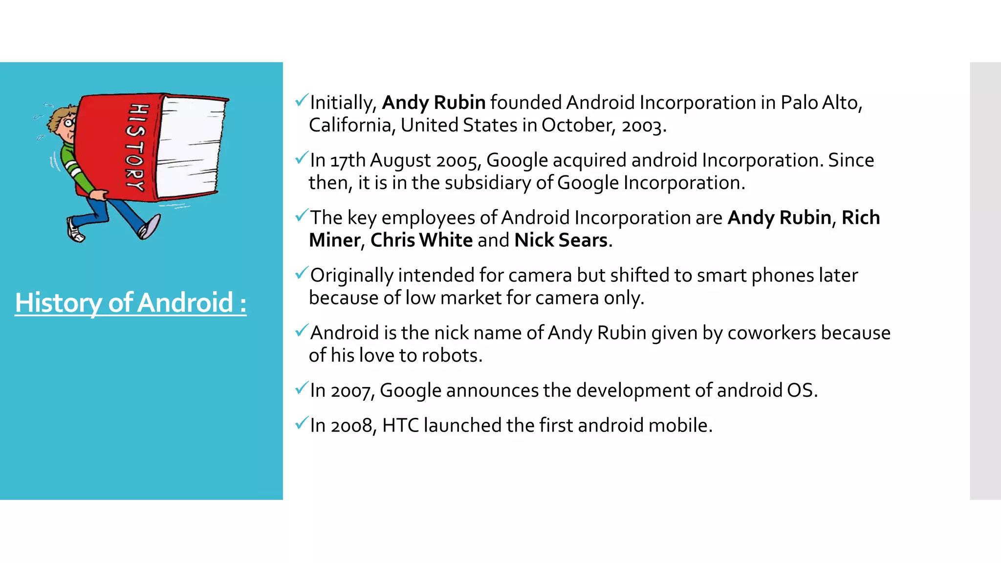 History ofAndroid :
Initially, Andy Rubin founded Android Incorporation in PaloAlto,
California, United States in October, 2003.
In 17th August 2005, Google acquired android Incorporation. Since
then, it is in the subsidiary of Google Incorporation.
The key employees of Android Incorporation are Andy Rubin, Rich
Miner, Chris White and Nick Sears.
Originally intended for camera but shifted to smart phones later
because of low market for camera only.
Android is the nick name of Andy Rubin given by coworkers because
of his love to robots.
In 2007, Google announces the development of android OS.
In 2008, HTC launched the first android mobile.
 