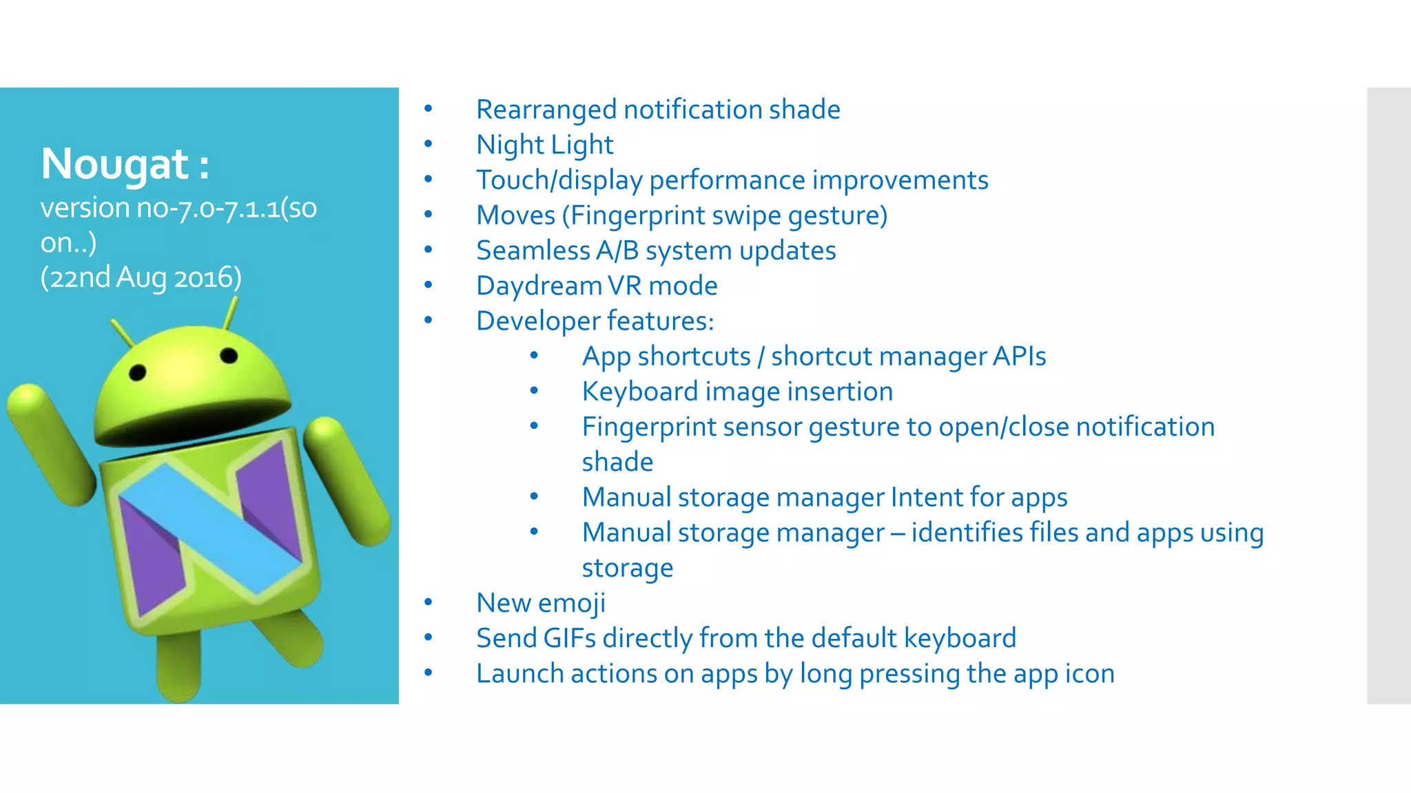 Nougat :
version no-7.0-7.1.1(so
on..)
(22ndAug2016)
• Rearranged notification shade
• Night Light
• Touch/display performance improvements
• Moves (Fingerprint swipe gesture)
• Seamless A/B system updates
• DaydreamVR mode
• Developer features:
• App shortcuts / shortcut manager APIs
• Keyboard image insertion
• Fingerprint sensor gesture to open/close notification
shade
• Manual storage manager Intent for apps
• Manual storage manager – identifies files and apps using
storage
• New emoji
• Send GIFs directly from the default keyboard
• Launch actions on apps by long pressing the app icon
 