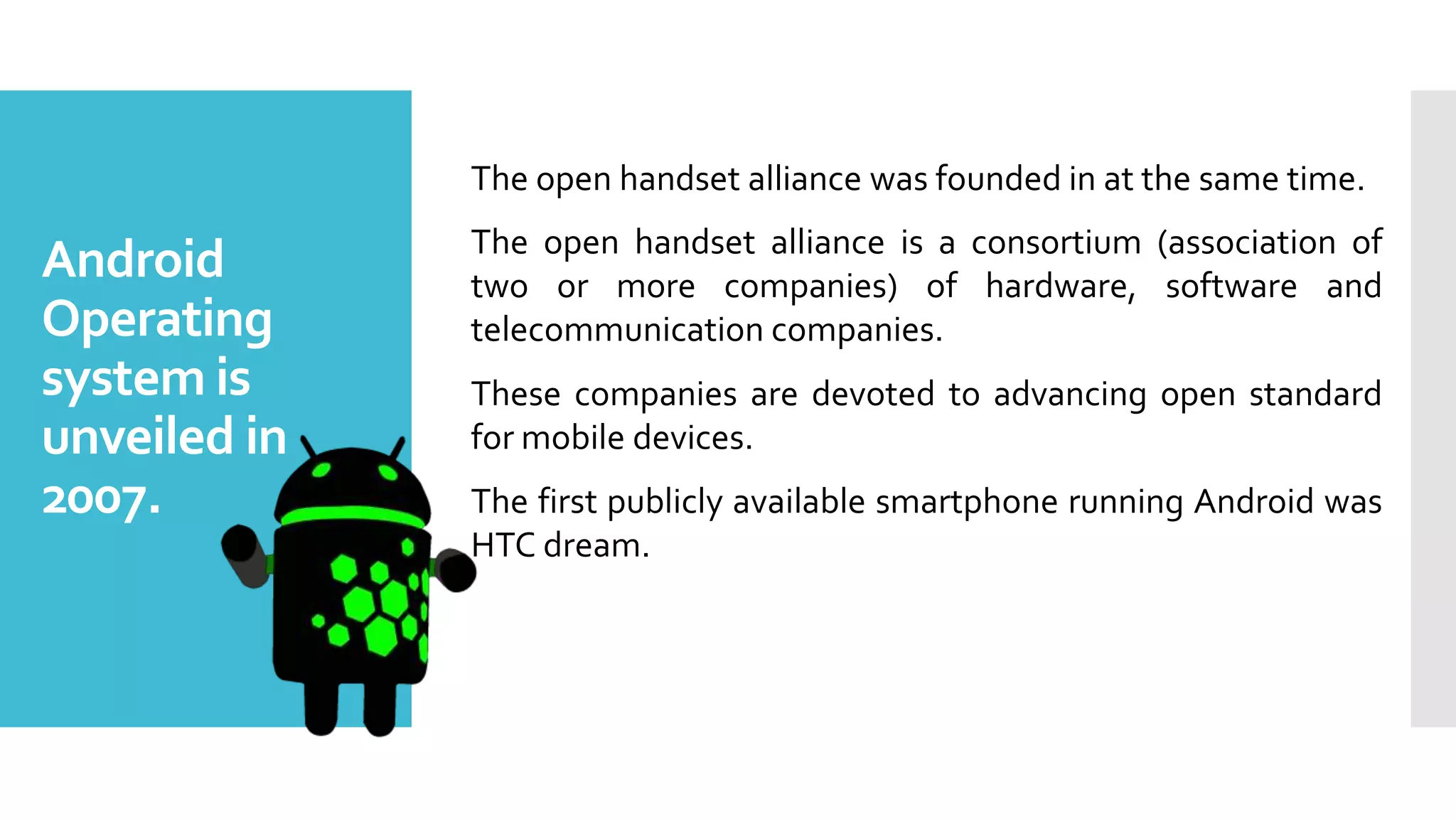 Android
Operating
system is
unveiled in
2007.
The open handset alliance was founded in at the same time.
The open handset alliance is a consortium (association of
two or more companies) of hardware, software and
telecommunication companies.
These companies are devoted to advancing open standard
for mobile devices.
The first publicly available smartphone running Android was
HTC dream.
 