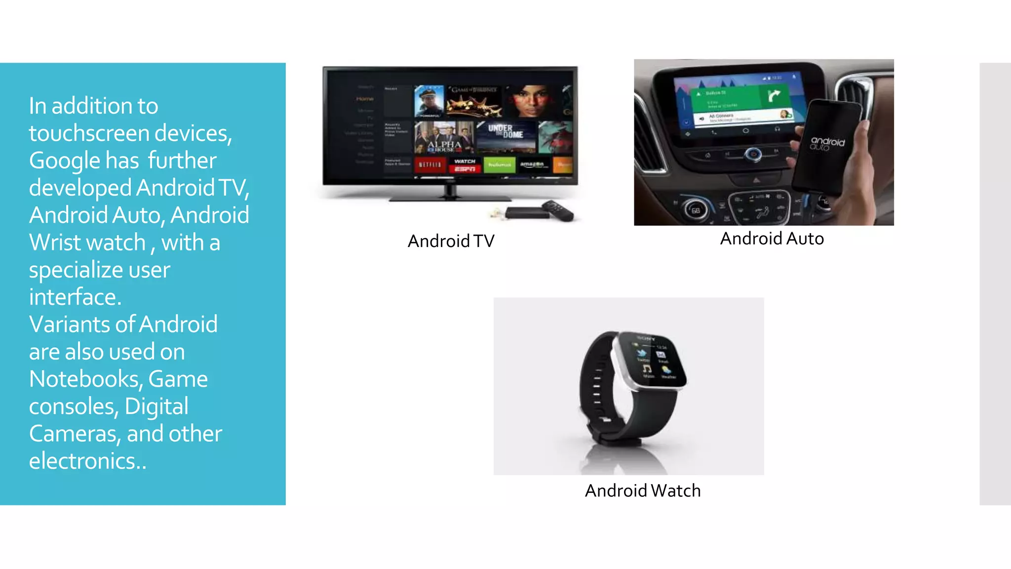 Inaddition to
touchscreendevices,
Googlehas further
developedAndroidTV,
AndroidAuto,Android
Wrist watch , with a
specialize user
interface.
Variants ofAndroid
arealso usedon
Notebooks,Game
consoles,Digital
Cameras,andother
electronics..
AndroidTV
AndroidWatch
Android Auto
 
