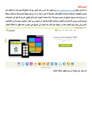 ‫الثالث‬ ‫الدرس‬
( ‫موقع‬ ‫في‬ ‫زلنا‬ ‫ما‬www.appsgeyser.com‫اليه‬ ‫تختلف‬ ‫وال‬ ‫فيه‬ ‫جديد‬ ‫فال‬ ‫الموقع‬ ‫هذا‬ ‫مع‬ ‫األخير‬ ‫هو‬ ‫الدرس‬ ‫هذا‬ ‫وسيكون‬ )
‫انني‬ ‫اال‬ ‫الطريقة‬ ‫بنفس‬ ‫فكلها‬ ‫بأستخدامه‬ ‫البسيطة‬ ‫التطبيقات‬ ‫تصميم‬‫ب‬ ‫مسابقات‬ ‫لعبة‬ ‫تصميم‬ ‫كيفية‬ ‫اليوم‬ ‫اشرح‬ ‫ان‬ ‫ارتأيت‬‫سيطة‬
( ‫او‬Quiz‫االمتحانات‬ ‫في‬ ‫تفيد‬ ‫قد‬ ‫اندرويد‬ ‫تطبيق‬ ‫شكل‬ ‫على‬ ‫األجوبة‬ ‫متعددة‬ ‫أسئلة‬ ‫مجموعة‬ ‫تصمم‬ ‫بأن‬ ‫الموقع‬ ‫يسميها‬ ‫كما‬ )
‫م‬ ‫إمكانيات‬ ‫اختبار‬ ‫يريد‬ ‫شخص‬ ‫أي‬ ‫تفيد‬ ‫وقد‬ ‫التقنية‬ ‫والمعاهد‬ ‫والكليات‬ ‫االعداديات‬ ‫في‬ ‫للمدرسين‬ ‫اليومية‬‫األش‬ ‫من‬ ‫جموعة‬‫خاص‬
:‫ذلك‬ ‫عمل‬ ‫كيفية‬ ‫نرى‬ ‫معنا‬ ‫فتعالوا‬ ‫معين‬ ‫مجال‬ ‫في‬ ‫االخرين‬:‫التالية‬ ‫النافذة‬ ‫لنا‬ ‫تظهر‬ ‫أعاله‬ ‫العنوان‬ ‫على‬ ‫الموقع‬ ‫الى‬ ‫الدخول‬ ‫بعد‬
( ‫ايقونة‬ ‫على‬ ‫ننقر‬ ‫االن‬quiz:‫التالية‬ ‫النافذة‬ ‫لتظهر‬ )
 