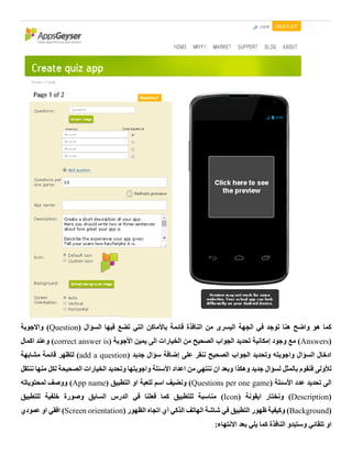 ‫قائمة‬ ‫النافذة‬ ‫من‬ ‫اليسرى‬ ‫الجهة‬ ‫في‬ ‫توجد‬ ‫هنا‬ ‫واضح‬ ‫هو‬ ‫كما‬‫باألماكن‬( ‫السؤال‬ ‫فيها‬ ‫تضع‬ ‫التي‬Question‫واالجوبة‬ )
(Answers( ‫األجوبة‬ ‫يمين‬ ‫الى‬ ‫الخيارات‬ ‫من‬ ‫الصحيح‬ ‫الجواب‬ ‫تحديد‬ ‫إمكانية‬ ‫وجود‬ ‫مع‬ )correct answer is‫اكمال‬ ‫وعند‬ )
( ‫جديد‬ ‫سؤال‬ ‫إضافة‬ ‫على‬ ‫ننقر‬ ‫الصحيح‬ ‫الجواب‬ ‫وتحديد‬ ‫واجوبته‬ ‫السؤال‬ ‫ادخال‬add a question‫مشابهة‬ ‫قائمة‬ ‫لتظهر‬ )
‫وهكذا‬ ‫جديد‬ ‫لسؤال‬ ‫بالمثل‬ ‫فنقوم‬ ‫لألولى‬‫ننتقل‬ ‫منها‬ ‫لكل‬ ‫الصحيحة‬ ‫الخيارات‬ ‫وتحديد‬ ‫واجوبتها‬ ‫األسئلة‬ ‫اعداد‬ ‫من‬ ‫ننتهي‬ ‫ان‬ ‫وبعد‬
( ‫األسئلة‬ ‫عدد‬ ‫تحديد‬ ‫الى‬Questions per one game( ‫التطبيق‬ ‫او‬ ‫للعبة‬ ‫اسم‬ ‫ونضيف‬ )App name‫لمحتوياته‬ ‫ووصف‬ )
(Description( ‫ايقونة‬ ‫ونختار‬ )Icon‫مناسب‬ )‫للتطبيق‬ ‫خلفية‬ ‫وصورة‬ ‫السابق‬ ‫الدرس‬ ‫في‬ ‫فعلنا‬ ‫كما‬ ‫للتطبيق‬ ‫ة‬
(Background( ‫الظهور‬ ‫اتجاه‬ ‫أي‬ ‫الذكي‬ ‫الهاتف‬ ‫شاشة‬ ‫في‬ ‫التطبيق‬ ‫ظهور‬ ‫وكيفية‬ )Screen orientation‫عمودي‬ ‫او‬ ‫افقي‬ )
:‫االنتهاء‬ ‫بعد‬ ‫يلي‬ ‫كما‬ ‫النافذة‬ ‫وستبدو‬ ‫تلقائي‬ ‫او‬
 