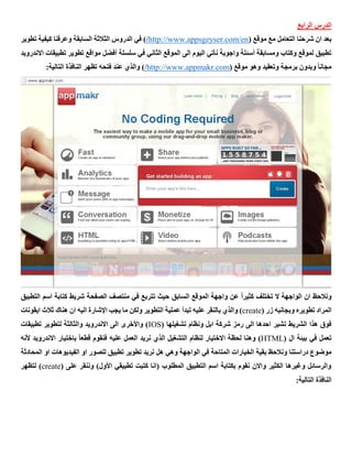 ‫الرابع‬ ‫الدرس‬
( ‫موقع‬ ‫مع‬ ‫التعامل‬ ‫شرحنا‬ ‫ان‬ ‫بعد‬http://www.appsgeyser.com/en/‫تطوير‬ ‫كيفية‬ ‫وعرفنا‬ ‫السابقة‬ ‫الثالثة‬ ‫الدروس‬ ‫في‬ )
‫سلسلة‬ ‫في‬ ‫الثاني‬ ‫الموقع‬ ‫الى‬ ‫اليوم‬ ‫نأتي‬ ‫واجوبة‬ ‫أسئلة‬ ‫ومسابقة‬ ‫وكتاب‬ ‫لموقع‬ ‫تطبيق‬‫أفضل‬‫ا‬ ‫تطبيقات‬ ‫تطوير‬ ‫مواقع‬‫الندرويد‬
( ‫موقع‬ ‫وهو‬ ‫وتعقيد‬ ‫برمجة‬ ‫وبدون‬ ً‫ا‬‫مجان‬mhttp://www.appmakr.co/:‫التالية‬ ‫النافذة‬ ‫تظهر‬ ‫فتحه‬ ‫عند‬ ‫والذي‬ )
‫التطبيق‬ ‫اسم‬ ‫كتابة‬ ‫شريط‬ ‫الصفحة‬ ‫منتصف‬ ‫في‬ ‫تتربع‬ ‫حيث‬ ‫السابق‬ ‫الموقع‬ ‫واجهة‬ ‫عن‬ ً‫ا‬‫كثير‬ ‫تختلف‬ ‫ال‬ ‫الواجهة‬ ‫ان‬ ‫ونالحظ‬
( ‫زر‬ ‫وبجانبه‬ ‫تطويره‬ ‫المراد‬create‫هناك‬ ‫ان‬ ‫اليه‬ ‫اإلشارة‬ ‫يجب‬ ‫ما‬ ‫ولكن‬ ‫التطوير‬ ‫عملية‬ ‫تبدأ‬ ‫عليه‬ ‫بالنقر‬ ‫والذي‬ )‫ايقونات‬ ‫ثالث‬
( ‫تشغيلها‬ ‫ونظام‬ ‫ابل‬ ‫شركة‬ ‫رمز‬ ‫الى‬ ‫احدها‬ ‫تشير‬ ‫الشريط‬ ‫هذا‬ ‫فوق‬IOS‫تطبيقات‬ ‫لتطوير‬ ‫والثالثة‬ ‫االندرويد‬ ‫الى‬ ‫واألخرى‬ )
( ‫ال‬ ‫بيئة‬ ‫في‬ ‫تعمل‬HTMLً‫ا‬‫قطع‬ ‫فنقوم‬ ‫عليه‬ ‫العمل‬ ‫نريد‬ ‫الذي‬ ‫التشغيل‬ ‫لنظام‬ ‫االختيار‬ ‫لحظة‬ ‫وهنا‬ )‫باختيار‬‫ألنه‬ ‫االندرويد‬
‫ب‬ ‫ونالحظ‬ ‫دراستنا‬ ‫موضوع‬‫او‬ ‫للصور‬ ‫تطبيق‬ ‫تطوير‬ ‫نريد‬ ‫هل‬ ‫وهي‬ ‫الواجهة‬ ‫في‬ ‫المتاحة‬ ‫الخيارات‬ ‫قية‬‫الفيديوهات‬‫المح‬ ‫او‬‫ادثة‬
( ‫على‬ ‫وننقر‬ )‫األول‬ ‫تطبيقي‬ ‫كتبت‬ ‫(انا‬ ‫المطلوب‬ ‫التطبيق‬ ‫اسم‬ ‫بكتابة‬ ‫نقوم‬ ‫واالن‬ ‫الكثير‬ ‫وغيرها‬ ‫والرسائل‬create‫لتظهر‬ )
:‫التالية‬ ‫النافذة‬
 