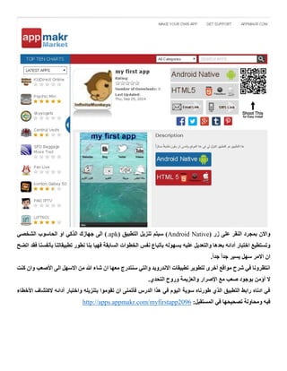 ( ‫زر‬ ‫على‬ ‫النقر‬ ‫بمجرد‬ ‫واالن‬Android Native( ‫التطبيق‬ ‫تنزيل‬ ‫سيتم‬ ).apk‫الشخصي‬ ‫الحاسوب‬ ‫او‬ ‫الذكي‬ ‫جهازك‬ ‫الى‬ )
‫بسهوله‬ ‫عليه‬ ‫والتعديل‬ ‫بعدها‬ ‫أدائه‬ ‫اختبار‬ ‫وتستطيع‬‫اتض‬ ‫فقد‬ ‫بأنفسنا‬ ‫تطبيقاتنا‬ ‫نطور‬ ‫بنا‬ ‫فهيا‬ ‫السابقة‬ ‫الخطوات‬ ‫نفس‬ ‫بأتباع‬‫ح‬
.ً‫ا‬‫جد‬ ً‫ا‬‫جد‬ ‫يسير‬ ‫سهل‬ ‫االمر‬ ‫ان‬
‫كنت‬ ‫وان‬ ‫األصعب‬ ‫الى‬ ‫االسهل‬ ‫من‬ ‫هللا‬ ‫شاء‬ ‫ان‬ ‫معها‬ ‫سنتدرج‬ ‫والتي‬ ‫االندرويد‬ ‫تطبيقات‬ ‫لتطوير‬ ‫أخرى‬ ‫مواقع‬ ‫شرح‬ ‫في‬ ‫انتظرونا‬
‫التحد‬ ‫وروح‬ ‫والعزيمة‬ ‫اإلصرار‬ ‫مع‬ ‫صعب‬ ‫بوجود‬ ‫أؤمن‬ ‫ال‬.‫ي‬
‫األخطاء‬ ‫الكتشاف‬ ‫أدائه‬ ‫واختبار‬ ‫بتنزيله‬ ‫تقوموا‬ ‫ان‬ ‫فأتمنى‬ ‫الدرس‬ ‫هذا‬ ‫في‬ ‫اليوم‬ ‫سوية‬ ‫طورناه‬ ‫الذي‬ ‫التطبيق‬ ‫رابط‬ ‫ادناه‬ ‫في‬
:‫المستقبل‬ ‫في‬ ‫تصحيحها‬ ‫ومحاولة‬ ‫فيه‬http://apps.appmakr.com/myfirstapp2096
 