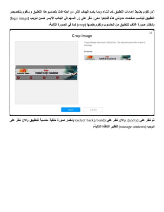 ‫نقو‬ ‫االن‬‫بتخصيص‬ ‫وسأقوم‬ ‫التطبيق‬ ‫هذا‬ ‫بتصميم‬ ‫قمنا‬ ‫اجله‬ ‫من‬ ‫الذي‬ ‫الهدف‬ ‫يخدم‬ ‫وبما‬ ‫نشاء‬ ‫كما‬ ‫التطبيق‬ ‫اعدادات‬ ‫بضبط‬ ‫م‬
:‫معي‬ ‫فتابعوا‬ ‫هذه‬ ‫مدونتي‬ ‫صفحات‬ ‫ليناسب‬ ‫التطبيق‬‫على‬ ‫ننقر‬( ‫تبويب‬ ‫ضمن‬ ‫االيسر‬ ‫الجانب‬ ‫في‬ ‫السهم‬ ‫زر‬logo image)
( ‫بقصها‬ ‫ونقوم‬ ‫الحاسوب‬ ‫من‬ ‫للتطبيق‬ ‫غالف‬ ‫صورة‬ ‫ونختار‬crop):‫التالية‬ ‫الصورة‬ ‫في‬ ‫كما‬
( ‫على‬ ‫ننقر‬ ‫ثم‬apply( ‫على‬ ‫ننقر‬ ‫واالن‬ .)select background‫على‬ ‫ننقر‬ ‫واالن‬ ‫للتطبيق‬ ‫مناسبة‬ ‫خلفية‬ ‫صورة‬ ‫ونختار‬ )
( ‫تبويب‬manage contents:‫التالية‬ ‫النافذة‬ ‫لتظهر‬ )
 