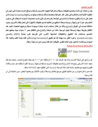 ‫السادس‬ ‫الدرس‬
‫االندرويد‬ ‫ألجهزة‬ ‫واحترافية‬ ‫بسيطة‬ ‫تطبيقات‬ ‫وتصميم‬ ‫انشاء‬ ‫عن‬ ‫تحدثنا‬ ‫ان‬ ‫بعد‬‫باستخدام‬‫اليو‬ ‫نأتي‬ ‫جاهزة‬ ‫انترنت‬ ‫مواقع‬‫الى‬ ‫م‬
‫وذلك‬ ً‫ا‬‫وتخصص‬ ‫احترافية‬ ‫اكثر‬ ‫تعتبر‬ ‫والتي‬ ‫وعدناكم‬ ‫كما‬ ‫الثانية‬ ‫الخطوة‬‫باستخدام‬( ‫ال‬ ‫برنامج‬ ‫او‬ ‫موقع‬App Inventor‫الذي‬ )
( ‫جامعة‬ ‫وتطويره‬ ‫ادارته‬ ‫على‬ ‫تعمل‬MIT‫مستوى‬ ‫على‬ )‫السابقة‬ ‫السنوات‬ ‫احصائيات‬ ‫حسب‬ ‫اثنين‬ ‫(او‬ ‫واحد‬ ‫رقم‬ ‫الجامعة‬ ‫وهي‬ )
‫بمجرد‬ ‫االندرويد‬ ‫بنظام‬ ‫تعمل‬ ‫التي‬ ‫لألجهزة‬ ‫تطبيقات‬ ‫تصميم‬ ‫خاللها‬ ‫من‬ ‫تستطيع‬ ‫بسيطة‬ ‫رسومية‬ ‫واجهة‬ ‫عن‬ ‫عبارة‬ ‫وهو‬ ‫العالم‬
‫الك‬ ‫في‬ ‫لحساب‬ ‫امتالكك‬( ‫وكل‬gmail‫عند‬ ‫اللعب‬ ‫كمكعبات‬ ‫وتركيبها‬ ً‫ا‬‫مسبق‬ ‫موجودة‬ ‫جاهزة‬ ‫أدوات‬ ‫استخدام‬ ‫خالل‬ ‫من‬ ‫وذلك‬ )
‫بعمر‬ ‫لألطفال‬ ‫حتى‬ ‫واالبداع‬ ‫المتعة‬ ‫من‬ ً‫ا‬‫عالم‬ ‫البرمجة‬ ‫تجعل‬ ‫ومبسطة‬ ‫سهلة‬ ‫بطريقة‬ ‫األطفال‬9‫تعلم‬ ‫يمكنهم‬ ‫حيث‬ ‫سنوات‬
‫التصميم‬‫باستخدام‬‫طو‬ ‫التي‬ ‫األخرى‬ ‫المشابهة‬ ‫والتطبيقات‬ ‫التطبيق‬ ‫هذا‬( ‫جامعة‬ ‫نفس‬ ‫رتها‬MIT‫والمسمى‬ )
(scratch.mit.edu)( ‫ال‬ ‫تطبيق‬ ‫هو‬ ‫هنا‬ ‫يهمنا‬ ‫وما‬ ‫الكثير‬ ‫وغيره‬App Inventor‫عنه‬ ‫وكتبت‬ ‫الكتب‬ ‫حوله‬ ‫الفت‬ ‫والذي‬ )
.‫سابقة‬ ‫برمجية‬ ‫خبرة‬ ‫وبدون‬ ‫احترافية‬ ‫تطبيقات‬ ‫لتطوير‬ ‫العالم‬ ‫حول‬ ‫الماليين‬ ‫ويستخدمه‬ ‫البحوث‬
( ‫ال‬ ‫هو‬ ‫ما‬ ‫واالن‬App Inventor‫)؟‬
‫هو‬‫عام‬ ‫غوغل‬ ‫فيه‬ ‫بدأت‬ ‫اإلنترنت‬ ‫شبكة‬ ‫على‬ ‫برنامج‬2212‫عام‬ ‫أوقفته‬ ‫ثم‬2211‫ذلك‬ ‫بعد‬ ‫ليتبناه‬ ،‫المصدر‬ ‫مفتوح‬ ‫جعله‬ ‫بعد‬
‫معهد‬MIT‫يتيح‬ .‫األمريكي‬‫تطبيقات‬ ‫تصميم‬ ‫المشروع‬ ‫هذا‬‫اندرويد‬‫يتطلبه‬ ‫ما‬ ‫فكل‬ ،‫رسومية‬ ‫واجهة‬ ‫باستخدام‬‫و‬ ‫سحب‬ ‫هو‬‫إفالت‬
‫البرمجة‬ ‫لغة‬ ‫فكرة‬ ‫يشابه‬ ،‫بعضها‬ ‫مع‬ ‫وتركيبها‬ ‫قطع‬Scratch‫معهد‬ ‫أطلقها‬ ‫التي‬MIT‫سابقا‬ ‫ذاته‬.
‫أي‬ ‫إلى‬ ‫الحاجة‬ ‫دون‬ ،‫البعض‬ ‫بعضها‬ ‫مع‬ ‫األشكال‬ ‫تركيب‬ ‫بواسطة‬ ‫بالكامل‬ ‫مبرمج‬ ‫تطبيق‬ ‫خاللها‬ ‫من‬ ‫نرى‬ ‫للبرنامج‬ ‫صورة‬ ‫هنا‬
‫لغة‬‫برمجة‬:
 
