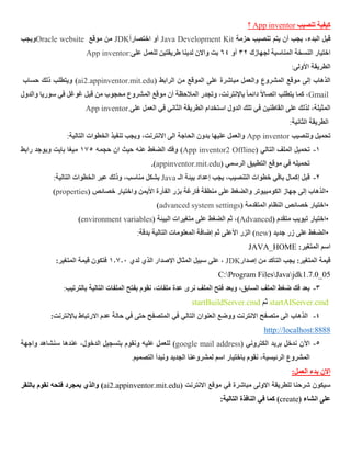 ‫تنصيب‬ ‫كيفية‬App inventor‫؟‬
‫قبل‬‫حزمة‬ ‫تنصيب‬ ‫يتم‬ ‫أن‬ ‫يجب‬ ،‫البدء‬Java Development Kitً‫ا‬‫اختصار‬ ‫أو‬JDK‫موقع‬ ‫من‬Oracle website‫ويجب‬
‫لجهازك‬ ‫المناسبة‬ ‫النسخة‬ ‫اختيار‬32‫أو‬46‫على‬ ‫للعمل‬ ‫طريقتين‬ ‫لدينا‬ ‫واالن‬ ‫بت‬App inventor:
‫األولى‬ ‫الطريقة‬:
‫الرابط‬ ‫من‬ ‫الموقع‬ ‫على‬ ‫مباشرة‬ ‫والعمل‬ ‫المشروع‬ ‫موقع‬ ‫إلى‬ ‫الذهاب‬(ai2.appinventor.mit.edu‫حساب‬ ‫ذلك‬ ‫ويتطلب‬ )
Gmail‫والدول‬ ‫سوريا‬ ‫في‬ ‫غوغل‬ ‫قبل‬ ‫من‬ ‫محجوب‬ ‫المشروع‬ ‫موقع‬ ‫أن‬ ‫المالحظة‬ ‫وتجدر‬ ،‫باإلنترنت‬ ً‫ا‬‫دائم‬ ً‫ال‬‫اتصا‬ ‫يتطلب‬ ‫كما‬ ،
‫على‬ ‫العمل‬ ‫في‬ ‫الثاني‬ ‫الطريقة‬ ‫استخدام‬ ‫الدول‬ ‫تلك‬ ‫في‬ ‫القاطنين‬ ‫على‬ ‫لذلك‬ ،‫المثيلة‬App inventor.
‫الثاني‬ ‫الطريقة‬‫ة‬:
‫وتنصيب‬ ‫تحميل‬App inventor‫الخطوات‬ ‫تنفيذ‬ ‫ويجب‬ ،‫االنترنت‬ ‫الى‬ ‫الحاجة‬ ‫بدون‬ ‫عليها‬ ‫والعمل‬‫التالية‬:
1-‫التالي‬ ‫الملف‬ ‫تحميل‬(App inventor2 Offline)‫عنه‬ ‫الضغط‬ ‫وفك‬‫حجمه‬ ‫ان‬ ‫حيث‬172‫ميغا‬‫رابط‬ ‫ويوجد‬ ‫بايت‬
( ‫الرسمي‬ ‫التطبيق‬ ‫موقع‬ ‫في‬ ‫تحميله‬appinventor.mit.edu.)
2-‫إكمال‬ ‫قبل‬‫الـ‬ ‫بيئة‬ ‫إعداد‬ ‫يجب‬ ،‫التنصيب‬ ‫خطوات‬ ‫باقي‬Java‫الخطوات‬ ‫عبر‬ ‫وذلك‬ ،‫مناسب‬ ‫بشكل‬‫التالية‬:
•‫واختيار‬ ‫األيمن‬ ‫الفأرة‬ ‫بزر‬ ‫فارغة‬ ‫منطقة‬ ‫على‬ ‫والضغط‬ ‫الكومبيوتر‬ ‫جهاز‬ ‫إلى‬ ‫الذهاب‬( ‫خصائص‬properties)
•‫المتقدمة‬ ‫النظام‬ ‫خصائص‬ ‫اختيار‬(advanced system settings)
•‫تبويب‬ ‫اختيار‬‫متقدم‬(Advanced)‫متغيرات‬ ‫على‬ ‫الضغط‬ ‫ثم‬ ،( ‫البيئة‬environment variables)
•‫جديد‬ ‫زر‬ ‫على‬ ‫الضغط‬(new)‫الزر‬‫ثم‬ ‫األعلى‬‫بدقة‬ ‫التالية‬ ‫المعلومات‬ ‫إضافة‬:
‫اسم‬:‫المتغير‬JAVA_HOME
‫قيمة‬:‫المتغير‬‫إصدار‬ ‫من‬ ‫التأكد‬ ‫يجب‬JDK‫لدي‬ ‫الذي‬ ‫اإلصدار‬ ‫المثال‬ ‫سبيل‬ ‫على‬ ،1.7.2:‫المتغير‬ ‫قيمة‬ ‫فتكون‬
jdk1.7.0_05JavaFilesProgramC:
3-‫التالية‬ ‫الملفات‬ ‫بفتح‬ ‫نقوم‬ ،‫ملفات‬ ‫عدة‬ ‫نرى‬ ‫الملف‬ ‫فتح‬ ‫وبعد‬ ،‫السابق‬ ‫الملف‬ ‫ضغط‬ ‫فك‬ ‫بعد‬‫بالترتيب‬:
startAIServer.cmd‫ثم‬startBuildServer.cmd
6-‫في‬ ‫التالي‬ ‫العنوان‬ ‫ووضع‬ ‫االنترنت‬ ‫متصفح‬ ‫الى‬ ‫الذهاب‬‫المتصفح‬‫في‬ ‫حتى‬:‫باإلنترنت‬ ‫االرتباط‬ ‫عدم‬ ‫حالة‬
http://localhost:8888
2-‫الكتروني‬ ‫بريد‬ ‫ندخل‬ ‫اآلن‬(google mail address)‫واجهة‬ ‫سنشاهد‬ ‫عندها‬ ،‫الدخول‬ ‫بتسجيل‬ ‫ونقوم‬ ‫عليه‬ ‫للعمل‬
‫التصميم‬ ‫ونبدأ‬ ‫الجديد‬ ‫لمشروعنا‬ ‫اسم‬ ‫باختيار‬ ‫نقوم‬ ،‫الرئيسية‬ ‫المشروع‬.
‫االن‬:‫العمل‬ ‫بدء‬
( ‫االنترنت‬ ‫موقع‬ ‫في‬ ‫مباشرة‬ ‫االولى‬ ‫للطريقة‬ ‫شرحنا‬ ‫سيكون‬ai2.appinventor.mit.edu‫نقوم‬ ‫فتحه‬ ‫بمجرد‬ ‫والذي‬ )‫بالنقر‬
( ‫انشاء‬ ‫على‬create:‫التالية‬ ‫النافذة‬ ‫في‬ ‫كما‬ )
 