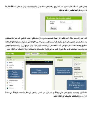 ‫وهنا‬ ‫المشروع‬ ‫اسم‬ ‫اختيار‬ ‫تطلب‬ ‫نافذة‬ ‫لنا‬ ‫تظهر‬ ‫واالن‬( ‫ال‬ ‫استخدام‬ ‫يمكن‬underscore‫الفارغة‬ ‫المسافة‬ ‫يمكن‬ ‫ال‬ ‫ولكن‬ )
(space:‫ادناه‬ ‫في‬ ‫وكما‬ ‫المشروع‬ ‫اسم‬ ‫في‬ )
( ‫على‬ ‫ننقر‬ok( ‫التصميم‬ ‫واجهة‬ ‫لنا‬ ‫لتظهر‬ ‫االسم‬ ‫ادخال‬ ‫بعد‬ )designer‫المستخدم‬ ‫سيراها‬ ‫التي‬ ‫البرنامج‬ ‫واجهة‬ ‫نضع‬ ‫حيث‬ )
‫الجا‬ ‫في‬ ‫وتتوفر‬ )‫(البرنامج‬ ‫التطبيق‬ ‫تصميم‬ ‫اكمال‬ ‫بعد‬‫نافذة‬ ‫في‬ ‫وافالتها‬ ‫سحبها‬ ‫تستطيع‬ ‫التي‬ ‫األدوات‬ ‫من‬ ‫مجموعة‬ ‫االيسر‬ ‫نب‬
( ‫ازرار‬ ‫ادراج‬ ‫يمكن‬ ‫حيث‬ ‫األيمن‬ ‫الجانب‬ ‫في‬ ‫الخصائص‬ ‫قائمة‬ ‫من‬ ‫منها‬ ‫كل‬ ‫اعدادات‬ ‫وضبط‬ ‫التطبيق‬buttons‫ونصوص‬ )
(text( ‫ال‬ ‫تطبيقات‬ ‫او‬ ‫متحسسات‬ ‫او‬ ‫كالم‬ ‫الى‬ ‫النصوص‬ ‫تحويل‬ ‫مثل‬ ‫أخرى‬ ‫ووظائف‬ ‫وصور‬ )GPS‫الن‬ ‫في‬ ‫وكما‬ ):‫ادناه‬ ‫افذة‬
( ‫زر‬ ‫اضافة‬add button):‫شاشة‬ ‫الى‬ ‫االيقونة‬ ‫ونسحب‬ ‫النقر‬ ‫في‬ ‫ونستمر‬ ‫اليسار‬ ‫من‬ ‫الزر‬ ‫اسم‬ ‫او‬ ‫ايقونة‬ ‫على‬ ‫ننقر‬
(‫ال‬viewer:‫ادناه‬ ‫النافذة‬ ‫في‬ ‫وكما‬ ‫هناك‬ ‫نفلتها‬ ‫ثم‬ )
 
