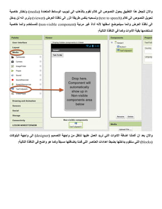 ( ‫المتعددة‬ ‫الوسائط‬ ‫تبويب‬ ‫الى‬ ‫بالذهاب‬ ‫نقوم‬ ‫كالم‬ ‫الى‬ ‫النصوص‬ ‫يحول‬ ‫التطبيق‬ ‫هذا‬ ‫لنجعل‬ ‫واالن‬media‫خاصية‬ ‫ونختار‬ )
( ‫كالم‬ ‫الى‬ ‫النصوص‬ ‫تحويل‬text to speech‫ناف‬ ‫الى‬ ‫الزر‬ ‫طريقة‬ ‫بنفس‬ ‫ونسحبه‬ )( ‫العرض‬ ‫ذة‬viewer‫يدخل‬ ‫لن‬ ‫انه‬ ‫ونرى‬ )
( ‫مرئية‬ ‫غير‬ ‫أداة‬ ‫ألنه‬ ‫اسفلها‬ ‫سيتموضع‬ ‫وانما‬ ‫العرض‬ ‫نافذة‬ ‫الى‬non-visible component‫خاصية‬ ‫وانما‬ ‫للمستخدم‬ )
:‫التالية‬ ‫النافذة‬ ‫في‬ ‫وكما‬ ‫األدوات‬ ‫بقية‬ ‫تستخدمها‬
‫ان‬ ‫بعد‬ ‫واالن‬‫أكملنا‬( ‫التصميم‬ ‫واجهة‬ ‫من‬ ‫ننتقل‬ ‫عليها‬ ‫العمل‬ ‫نريد‬ ‫التي‬ ‫االدوات‬ ‫اضافة‬designer‫البلوكات‬ ‫واجهة‬ ‫الى‬ )
(blocks‫قمنا‬ ‫التي‬ ‫العناصر‬ ‫اعدادات‬ ‫بضبط‬ ‫بداخلها‬ ‫سنقوم‬ ‫التي‬ )‫بإضافتها‬:‫التالية‬ ‫النافذة‬ ‫في‬ ‫واضح‬ ‫هو‬ ‫وكما‬ ً‫ا‬‫مسبق‬
 