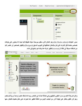 ( ‫البلوكات‬ ‫محرر‬the blocks editor‫بلوكات‬ ‫على‬ ‫يحتوي‬ ‫انه‬ ‫حيث‬ ‫فيه‬ ‫تطبيقنا‬ ‫سلوك‬ ‫ببرمجة‬ ‫سنقوم‬ ‫الذي‬ ‫المكان‬ ‫وهو‬ )
‫لكل‬ ‫متعددة‬ ‫خصاص‬‫األدوات‬( ‫السابق‬ ‫التبويب‬ ‫في‬ ‫اضافتها‬ ‫باإلمكان‬ ‫كان‬ ‫التي‬Designer)‫وإلظهار‬‫أي‬ ‫خصائص‬‫البد‬ ‫عنصر‬
( ‫ال‬ ‫نافذة‬ ‫الى‬ ً‫ا‬‫مسبق‬ ‫اضافته‬ ‫من‬viewer‫ادناه‬ ‫في‬ ‫واضح‬ ‫هو‬ ‫وكما‬ ‫هنا‬ ‫ادواته‬ ‫لتظهر‬ ):
‫للمستخدم‬ ً‫ا‬‫مرئي‬ ً‫ا‬‫واحد‬ ً‫ا‬‫عنصر‬ ‫نمتلك‬ ‫اننا‬ ‫وبما‬ ‫العناصر‬ ‫الى‬ ‫احداث‬ ‫اضافة‬ ‫وهي‬ ‫للتطبيق‬ ‫التطوير‬ ‫مسار‬ ‫من‬ ‫االهم‬ ‫المرحلة‬ ‫واالن‬
‫منها‬ ‫فنختار‬ ‫مكعبات‬ ‫شكل‬ ‫على‬ ‫خيارات‬ ‫عدة‬ ‫لتظهر‬ ‫النافذة‬ ‫من‬ ‫االيمن‬ ‫الجانب‬ ‫من‬ ‫الزر‬ ‫ايقونة‬ ‫على‬ ‫بالنقر‬ ‫فنقوم‬ ‫الزر‬ ‫وهو‬
 