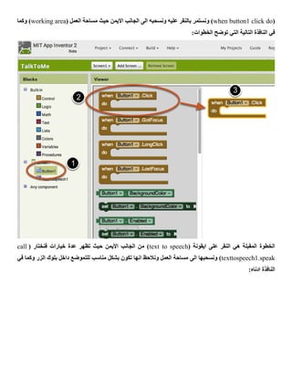 (when button1 click do‫ونسحبه‬ ‫عليه‬ ‫بالنقر‬ ‫ونستمر‬ )( ‫العمل‬ ‫مساحة‬ ‫حيث‬ ‫االيمن‬ ‫الجانب‬ ‫الى‬working area‫وكما‬ )
:‫الخطوات‬ ‫توضح‬ ‫التي‬ ‫التالية‬ ‫النافذة‬ ‫في‬
( ‫ايقونة‬ ‫على‬ ‫النقر‬ ‫هي‬ ‫المقبلة‬ ‫الخطوة‬text to speech( ‫فنختار‬ ‫خيارات‬ ‫عدة‬ ‫تظهر‬ ‫حيث‬ ‫األيمن‬ ‫الجانب‬ ‫من‬ )call
texttospeech1.speak‫الى‬ ‫ونسحبها‬ )‫في‬ ‫وكما‬ ‫الزر‬ ‫بلوك‬ ‫داخل‬ ‫للتموضع‬ ‫مناسب‬ ‫بشكل‬ ‫تكون‬ ‫انها‬ ‫ونالحظ‬ ‫العمل‬ ‫مساحة‬
:‫ادناه‬ ‫النافذة‬
 