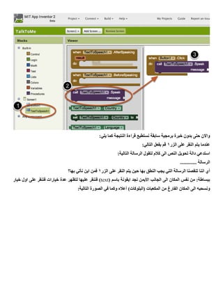 :‫يلي‬ ‫كما‬ ‫النتيجة‬ ‫قراءة‬ ‫نستطيع‬ ‫سابقة‬ ‫برمجية‬ ‫خبرة‬ ‫بدون‬ ‫حتى‬ ‫واالن‬
‫الزر‬ ‫على‬ ‫النقر‬ ‫يتم‬ ‫عندما‬1:‫التالي‬ ‫بفعل‬ ‫قم‬
:‫التالية‬ ‫الرسالة‬ ‫لتقول‬ ‫كالم‬ ‫الى‬ ‫النص‬ ‫تحويل‬ ‫دالة‬ ‫استدعي‬
‫الرسالة‬.............
‫الزر‬ ‫على‬ ‫النقر‬ ‫يتم‬ ‫حين‬ ‫بها‬ ‫النطق‬ ‫يجب‬ ‫التي‬ ‫الرسالة‬ ‫تنقصنا‬ ‫اننا‬ ‫أي‬1‫بها؟‬ ‫نأتي‬ ‫اين‬ ‫فمن‬
( ‫باسم‬ ‫ايقونة‬ ‫نجد‬ ‫األيمن‬ ‫الجانب‬ ‫الى‬ ‫المكان‬ ‫نفس‬ ‫من‬ :‫ببساطة‬text‫خيار‬ ‫اول‬ ‫على‬ ‫فننقر‬ ‫خيارات‬ ‫عدة‬ ‫لتظهر‬ ‫عليها‬ ‫فننقر‬ )
‫(البلوكات‬ ‫المكعبات‬ ‫من‬ ‫الفارغ‬ ‫المكان‬ ‫الى‬ ‫ونسحبه‬:‫التالية‬ ‫الصورة‬ ‫في‬ ‫وكما‬ ‫أعاله‬ )
 