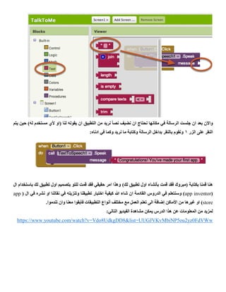 ‫يتم‬ ‫حين‬ )‫له‬ ‫مستخدم‬ ‫ألي‬ ‫(او‬ ‫لنا‬ ‫يقوله‬ ‫ان‬ ‫التطبيق‬ ‫من‬ ‫نريد‬ ً‫ا‬‫نص‬ ‫نضيف‬ ‫ان‬ ‫نحتاج‬ ‫مكانها‬ ‫في‬ ‫الرسالة‬ ‫جلست‬ ‫ان‬ ‫بعد‬ ‫واالن‬
‫الزر‬ ‫على‬ ‫النقر‬1:‫ادناه‬ ‫في‬ ‫وكما‬ ‫نريد‬ ‫ما‬ ‫وكتابة‬ ‫الرسالة‬ ‫بداخل‬ ‫بالنقر‬ ‫ونقوم‬
‫بأنش‬ ‫قمت‬ ‫فقد‬ ‫(مبروك‬ ‫بكتابة‬ ‫قمنا‬ ‫هنا‬)‫لك‬ ‫تطبيق‬ ‫اول‬ ‫اء‬‫لك‬ ‫تطبيق‬ ‫اول‬ ‫بتصميم‬ ‫للتو‬ ‫قمت‬ ‫فقد‬ ‫حقيقي‬ ‫امر‬ ‫وهذا‬‫ب‬‫استخدام‬‫ال‬
(app inventor( ‫ال‬ ‫في‬ ‫نشره‬ ‫او‬ ‫نقالنا‬ ‫في‬ ‫وتنزيله‬ ‫تطبيقنا‬ ‫اختبار‬ ‫كيفية‬ ‫هللا‬ ‫شاء‬ ‫ان‬ ‫القادمة‬ ‫الدروس‬ ‫في‬ ‫وسنتعلم‬ )app
store‫أنواع‬ ‫مختلف‬ ‫مع‬ ‫العمل‬ ‫تعلم‬ ‫الى‬ ‫إضافة‬ ‫األماكن‬ ‫من‬ ‫غيرها‬ ‫او‬ ).‫تندموا‬ ‫وان‬ ‫معنا‬ ‫فأبقوا‬ ‫التطبيقات‬
:‫التالي‬ ‫الفيديو‬ ‫مشاهدة‬ ‫يمكن‬ ‫الدرس‬ ‫هذا‬ ‫عن‬ ‫المعلومات‬ ‫من‬ ‫لمزيد‬
whttps://www.youtube.com/watch?v=Vdo8UdkgDD8&list=UUGJVKvMbiNP5ou2yz0FdVW
 