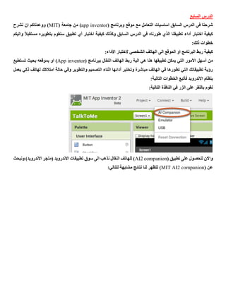 ‫السابع‬ ‫الدرس‬
( ‫وبرنامج‬ ‫موقع‬ ‫مع‬ ‫التعامل‬ ‫اساسيات‬ ‫السابق‬ ‫الدرس‬ ‫في‬ ‫شرحنا‬app inventor( ‫جامعة‬ ‫من‬ )MIT‫نشرح‬ ‫ان‬ ‫ووعدناكم‬ )
ً‫ال‬‫مستقب‬ ‫بتطويره‬ ‫سنقوم‬ ‫تطبيق‬ ‫أي‬ ‫اختبار‬ ‫كيفية‬ ‫وكذلك‬ ‫السابق‬ ‫الدرس‬ ‫في‬ ‫طورناه‬ ‫الذي‬ ‫تطبيقنا‬ ‫أداء‬ ‫اختبار‬ ‫كيفية‬‫و‬‫اليكم‬
:‫ذلك‬ ‫خطوات‬
‫الشخصي‬ ‫الهاتف‬ ‫الى‬ ‫الموقع‬ ‫او‬ ‫البرنامج‬ ‫ربط‬ ‫كيفية‬‫الختبار‬:‫األداء‬
‫من‬‫أسهل‬( ‫ببرنامج‬ ‫النقال‬ ‫الهاتف‬ ‫ربط‬ ‫الية‬ ‫هي‬ ‫هنا‬ ‫تطبيقها‬ ‫يمكن‬ ‫التي‬ ‫األمور‬App inventor‫تستطيع‬ ‫بحيث‬ ‫بموقعه‬ ‫او‬ )
‫التص‬ ‫اثناء‬ ‫أدائها‬ ‫وتختبر‬ ‫مباشرة‬ ‫الهاتف‬ ‫في‬ ‫تطورها‬ ‫التي‬ ‫تطبيقاتك‬ ‫رؤية‬‫يعمل‬ ‫ذكي‬ ‫لهاتف‬ ‫امتالكك‬ ‫حالة‬ ‫وفي‬ ‫والتطوير‬ ‫ميم‬
:‫التالية‬ ‫الخطوات‬ ‫فأتبع‬ ‫االندرويد‬ ‫بنظام‬
:‫التالية‬ ‫النافذة‬ ‫في‬ ‫الزر‬ ‫على‬ ‫بالنقر‬ ‫نقوم‬
( ‫تطبيق‬ ‫على‬ ‫للحصول‬ ‫واالن‬AI2 companion‫ونبحث‬ )‫االندرويد‬ ‫(متجر‬ ‫االندرويد‬ ‫تطبيقات‬ ‫سوق‬ ‫الى‬ ‫نذهب‬ ‫النقال‬ ‫للهاتف‬ )
( ‫عن‬MIT AI2 companion):‫للتالي‬ ‫مشابهة‬ ‫نتائج‬ ‫لنا‬ ‫لتظهر‬
 