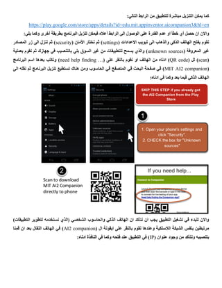 :‫التالي‬ ‫الرابط‬ ‫من‬ ‫للتطبيق‬ ‫مباشرة‬ ‫التنزيل‬ ‫يمكن‬ ‫كما‬
panion3&hl=enhttps://play.google.com/store/apps/details?id=edu.mit.appinventor.aicom
:‫يلي‬ ‫وكما‬ ‫أخرى‬ ‫بطريقة‬ ‫البرنامج‬ ‫تنزيل‬ ‫فيمكن‬ ‫أعاله‬ ‫الرابط‬ ‫الى‬ ‫الوصول‬ ‫على‬ ‫القدرة‬ ‫عدم‬ ‫او‬ ‫خطأ‬ ‫أي‬ ‫حصل‬ ‫ان‬ ‫واالن‬
( ‫االعدادات‬ ‫تبويب‬ ‫الى‬ ‫والذهاب‬ ‫الذكي‬ ‫الهاتف‬ ‫بفتح‬ ‫نقوم‬settings( ‫األمان‬ ‫نختار‬ ‫ثم‬ )security‫المصادر‬ ‫زر‬ ‫الى‬ ‫ننزل‬ ‫ثم‬ )
( ‫المعروفة‬ ‫غير‬unknown sources‫بعملية‬ ‫نقوم‬ ‫ثم‬ ‫جهازك‬ ‫في‬ ‫بالتنصيب‬ ‫بلي‬ ‫السوق‬ ‫غير‬ ‫من‬ ‫للتطبيقات‬ ‫يسمح‬ ‫والذي‬ )
(scan( ‫لل‬ )QR code‫ادناه‬ )‫الهاتف‬ ‫من‬( ‫على‬ ‫بالنقر‬ ‫نقوم‬ ‫او‬need help finding …‫اسم‬ ‫بعدها‬ ‫ونكتب‬ )‫البرنامج‬
(MIT AI2 companion‫تنزيل‬ ‫تستطيع‬ ‫هناك‬ ‫ومن‬ ‫الحاسوب‬ ‫في‬ ‫المتصفح‬ ‫في‬ ‫البحث‬ ‫صفحة‬ ‫في‬ )‫الى‬ ‫نقله‬ ‫ثم‬ ‫البرنامج‬
:‫ادناه‬ ‫في‬ ‫وكما‬ ‫بعد‬ ‫فيما‬ ‫الذكي‬ ‫الهاتف‬
)‫التطبيقات‬ ‫لتطوير‬ ‫نستخدمه‬ ‫(الذي‬ ‫الشخصي‬ ‫والحاسوب‬ ‫الذكي‬ ‫الهاتف‬ ‫ان‬ ‫نتأكد‬ ‫ان‬ ‫يجب‬ ‫التطبيق‬ ‫تشغيل‬ ‫في‬ ‫للبدء‬ ‫واالن‬
( ‫ال‬ ‫ايقونة‬ ‫على‬ ‫بالنقر‬ ‫نقوم‬ ‫وعندها‬ ‫الالسلكية‬ ‫الشبكة‬ ‫بنفس‬ ‫مرتبطين‬AI2 companion‫الهاتف‬ ‫في‬ )‫قمنا‬ ‫ان‬ ‫بعد‬ ‫النقال‬
( ‫عنوان‬ ‫وجود‬ ‫من‬ ‫ونتأكد‬ ‫بتنصيبه‬IP:‫ادناه‬ ‫النافذة‬ ‫في‬ ‫وكما‬ ‫فتحه‬ ‫عند‬ ‫التطبيق‬ ‫في‬ )
 
