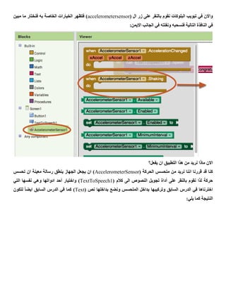 ( ‫ال‬ ‫زر‬ ‫على‬ ‫بالنقر‬ ‫نقوم‬ ‫البلوكات‬ ‫تبويب‬ ‫في‬ ‫واالن‬accelerometersensor‫مبين‬ ‫ما‬ ‫فنختار‬ ‫به‬ ‫الخاصة‬ ‫الخيارات‬ ‫فتظهر‬ )
‫اال‬ ‫الجانب‬ ‫في‬ ‫ونفلته‬ ‫فنسحبه‬ ‫التالية‬ ‫النافذة‬ ‫في‬:‫يمن‬
‫يفعل؟‬ ‫ان‬ ‫التطبيق‬ ‫هذا‬ ‫من‬ ‫نريد‬ ‫ماذا‬ ‫االن‬
( ‫الحركة‬ ‫متحسس‬ ‫من‬ ‫نريد‬ ‫اننا‬ ‫قررنا‬ ‫قد‬ ‫كنا‬AccelerometerSensor‫تحسس‬ ‫ان‬ ‫معينة‬ ‫رسالة‬ ‫ينطق‬ ‫الجهاز‬ ‫يجعل‬ ‫ان‬ )
( ‫كالم‬ ‫الى‬ ‫النصوص‬ ‫تجويل‬ ‫أداة‬ ‫على‬ ‫بالنقر‬ ‫نقوم‬ ‫لذا‬ ‫حركة‬TextToSpeech1‫واختيار‬ )‫أحد‬‫التي‬ ‫نفسها‬ ‫وهي‬ ‫ادواتها‬
( ‫نص‬ ‫بداخلها‬ ‫ونضع‬ ‫المتحسس‬ ‫بداخل‬ ‫وتركيبها‬ ‫السابق‬ ‫الدرس‬ ‫في‬ ‫اخترناها‬Text‫لتكون‬ ً‫ا‬‫ايض‬ ‫السابق‬ ‫الدرس‬ ‫في‬ ‫كما‬ )
:‫يلي‬ ‫كما‬ ‫النتيجة‬
 