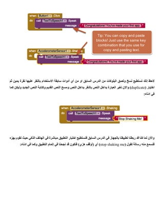 ‫الحظ‬‫إنك‬‫ثم‬ ‫يمين‬ ‫نقرة‬ ‫عليها‬ ‫بالنقر‬ ‫االستخدام‬ ‫سابقة‬ ‫أدوات‬ ‫أي‬ ‫من‬ ‫او‬ ‫السابق‬ ‫الدرس‬ ‫من‬ ‫البلوكات‬ ‫ولصق‬ ‫نسخ‬ ‫تستطيع‬
‫اخت‬( ‫يار‬duplicate‫كما‬ ‫وليكن‬ ‫الجديد‬ ‫النص‬ ‫وكتابة‬ ‫القديم‬ ‫النص‬ ‫ومسح‬ ‫النص‬ ‫بداخل‬ ‫بالنقر‬ ‫النص‬ ‫بداخل‬ ‫العبارة‬ ‫نغير‬ ‫واالن‬ )
:‫ادناه‬ ‫في‬
‫بهزه‬ ‫نقوم‬ ‫حيث‬ ‫الذكي‬ ‫الهاتف‬ ‫في‬ ‫مباشرة‬ ‫التطبيق‬ ‫اختبار‬ ‫فنستطيع‬ ‫السابق‬ ‫الدرس‬ ‫في‬ ‫بالجهاز‬ ‫تطبيقنا‬ ‫ربطنا‬ ‫قد‬ ‫كنا‬ ‫لما‬ ‫واالن‬
‫تقو‬ ‫رسالة‬ ‫منه‬ ‫فنسمع‬( ‫ل‬stop shaking me‫التطبيق‬ ‫إتمام‬ ‫في‬ ‫نجحنا‬ ‫قد‬ ‫فنكون‬ )‫هزي‬ ‫(أوقف‬ ‫أي‬ ):‫ادناه‬ ‫في‬ ‫وكما‬
 