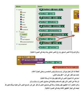 ‫قم‬ ‫واالن‬‫بإزالة‬:‫التالية‬ ‫الصورة‬ ‫في‬ ‫وكما‬ ‫بدله‬ ‫الحالي‬ ‫النص‬ ‫وادراج‬ ‫السابق‬ ‫النص‬
( ‫الزر‬ ‫مع‬ ‫نعمل‬ ‫االن‬ ‫اننا‬ ‫الحظ‬Button:‫أعاله‬ ‫العبارة‬ ‫ومعنى‬ ‫المتحسس‬ ‫وليس‬ )
‫الزر‬ ‫على‬ ‫النقر‬ ‫يتم‬ ‫عندما‬1:‫التالي‬ ‫بعمل‬ ‫فقم‬
:‫التالية‬ ‫الرسالة‬ ‫بقراءة‬ ‫ليقوم‬ ‫كالم‬ ‫الى‬ ‫النص‬ ‫تحويل‬ ‫أداة‬ ‫استدعي‬
‫ا‬ ‫النص‬ ‫هي‬ ‫الرسالة‬( ‫النص‬ ‫صندوق‬ ‫في‬ ‫بكتابته‬ ‫المستخدم‬ ‫يقوم‬ ‫لذي‬TextBox1).
‫واالن‬‫الختبار‬‫قد‬ ‫تكون‬ ‫وبذلك‬ ‫كتبته‬ ‫الذي‬ ‫النص‬ ‫لتسمع‬ ‫الزر‬ ‫على‬ ‫انقر‬ ‫ثم‬ ‫النص‬ ‫صندوق‬ ‫في‬ ‫رسالة‬ ‫بكتابة‬ ‫نقوم‬ ‫التطبيق‬ ‫أداء‬
:‫التالية‬ ‫الصورة‬ ‫في‬ ‫وكما‬ ‫الثالث‬ ‫التطبيق‬ ‫انجاز‬ ‫في‬ ‫نجحت‬
 